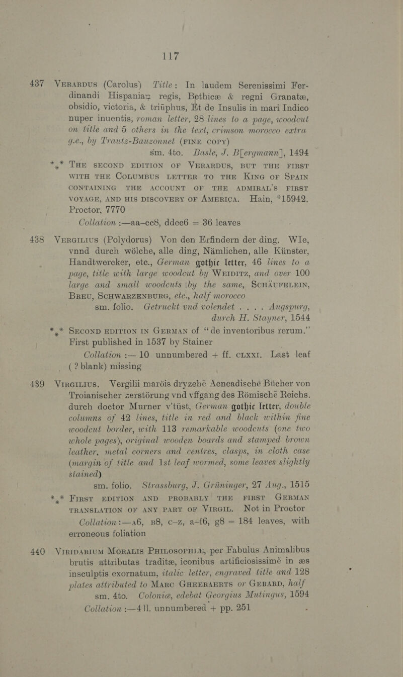 437 Verarpus (Carolus) Title: In laudem Serenissimi Fer- dinandi Hispaniax regis, Bethice &amp; regni Granate, obsidio, victoria, &amp; tritphus, Et de Insulis in mari Indico nuper inuentis, roman letter, 28 lines to a page, woodcut on title and 5 others in the text, crimson morocco extra g.e.. by Trautz-Bauzonnet (FINE COPY) | sm. 4to. Basle, J. Blergmann], 1494 » THE SECOND EDITION OF VERARDUS, BUT THE FIRST WITH THE COLUMBUS LETTER TO THE KING oF SPAIN CONTAINING THE ACCOUNT OF THE ADMIRAL’S FIRST VOYAGE, AND HIS DISCOVERY OF AMERICA. Hain, *15942. Proctor, 7770 Collation :—aa-cc8, ddee6 = 36 leaves 438 Vuroinius (Polydorus) Von den Erfindern der ding. Wle, vond durch wolche, alle ding, Namlichen, alle Kiinster, Handtwercker, etc., German gothic letter, 46 lines to a page, title with large woodcut by Weiprrz, and over 100 large and small woodcuts \by the same, SCHAUFELEILN, Brevu, SCHWARZENBURG, etc., half morocco sm. folio. Getruckt und volendet .... Augspurg, durch H, Stayner, 1644 * * SECOND EDITION IN GERMAN of “de inventoribus rerum.” First published in 1537 by Stainer | Collation :—10 unnumbered + ff. cuxx1. Last leaf ( ? blank) missing 439 Vrireinius. Vergilii maréis dryzehe Aeneadische Biicher von Troianischer zerstérung vnd vffgang des Romische Reichs. durch doctor Murner y'tiist, German gothic letter, dowble columns of 42 lines, title in red and black within fine woodcut border, with 118 remarkable woodcuts (one two whole pages), original wooden boards and stamped brown leather, metal corners and centres, clasps, am cloth case (margin of title and 1st leaf wormed, some leaves slightly stained) soe sm. folio. Strassburg, J. Griininger, 27 Aug., 1515 * * FIRST EDITION AND PROBABLY THE FIRST GERMAN TRANSLATION OF ANY PART OF VirGIL. Not in Proctor Collation:—a6, B8, c—z, a-{6, g8 = 184 leaves, with erroneous foliation 440 Vrirtpartum Morauis Puiiosopxis, per Fabulus Animalibus brutis attributas tradite, iconibus artificiosissimé in es insculptis exornatum, italic letter, engraved title and 128 plates attributed to Marc GHEERAERTS 07 GERARD, half sm. 4to. Colonia, edebat Georgius Mutingus, 1594 Collation :—4\l. unnumbered + pp. 251 :