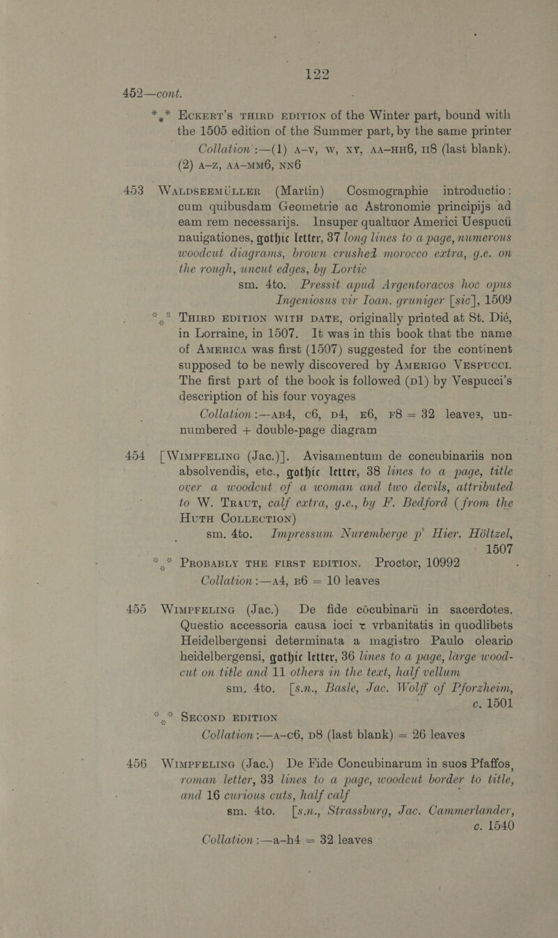 . }23 452—cont. *,* ECKERT’S THIRD EDITION of the Winter part, bound with the 1505 edition of the Summer part, by the same printer Collation':—(1) A=v, w, xy, AA-HH6, 118 (last blank). (2) A-z, AA-MM6, NNO 453 WaALDSEEMULLER (Martin) Cosmographie introductio: cum quibusdam Geometrie ac Astronomie principijs ad eam rem necessarijs. Insuper qualtuor Americi Uespucti nauigationes, gothic letter, 37 long lines to a page, numerous woodcut diagrams, brown crushed morocco extra, g.e. on the rough, uncut edges, by Lortic sm. 4to. Pressit apud Argentoracos hoc opus Ingeniosus vir Ioan. gruniger [sic], 1509 “ THIRD EDITION WITH DATE, originally printed at St. Dié, in Lorraine, in 1507. It was in this book that the name of America was first (1507) suggested for the continent supposed to be newly discovered by AMERIGO VESPUCCI. The first part of the book is followed (D1) by Vespucci’s description of his four voyages Collation :—-AB4, c6, D4, £6, F8 = 32 leaves, un- numbered + double-page diagram 454 [\Vumprenine (Jac.)]. Avisamentum de concubinariis non absolvendis, etc., gothic Ietter, 38 lines to a page, tatle over a woodcut of a woman and two devils, attributed to W. Traut, calf extra, g.e., by F. Bedford (from the- Hutu Conuection) sm. 4to. Impressum Nuremberge p Hier, Holtzel, 1507 * * PROBABLY THE FIRST EDITION. Proctor, 10992 Collation :—a4, B6 = 10 leaves 455 Wimpretinc (Jac.) De fide cdcubinaru in sacerdotes. Questio accessoria causa ioci t vrbanitatis in quodlibets Heidelbergensi determinata a magistro Paulo oleario heidelbergensi, gothic letter, 36 lines to a page, large wood- cut on title and 11 others in the text, half vellum sm, 4to. [s.n., Basle, Jac. Wolff of Pforzhewm, c. 1501 * * SECOND EDITION Collation :—a—c6, D8 (last blank) = 26 leaves 456 Wuiwpreuine (Jac.) De Fide Concubinarum in suos Pfaffos, roman letter, 33 lines to a page, woodcut border to title, and 16 curtous cuts, half calf sm. 4to. [s.n., Strassburg, Jac. Cammerlander, c. 1540 Collation :—a-—h4 = 32 leaves