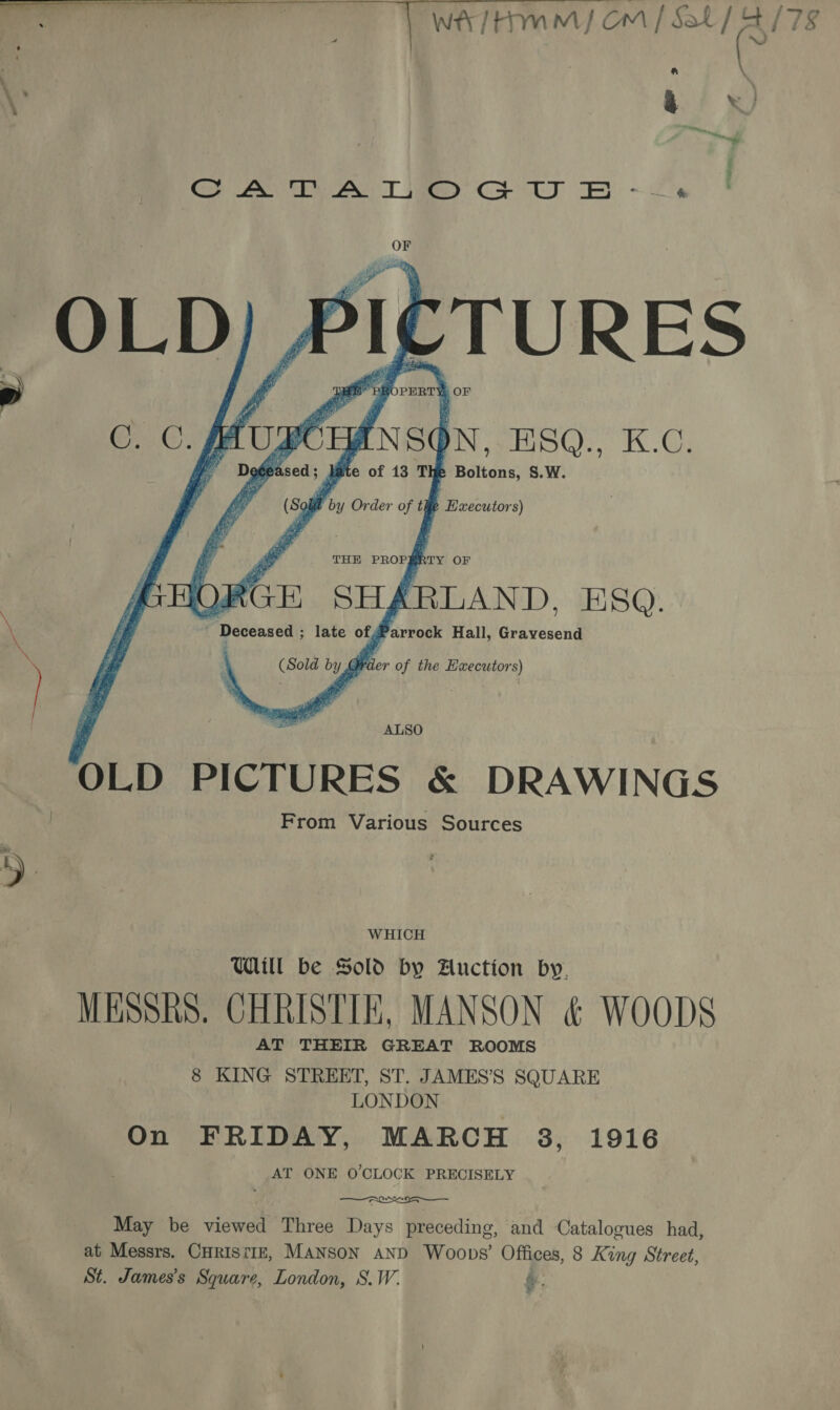  OLD PICTURES &amp; DRAWINGS From Various Sources WHICH Will be Sold by Auction by, MESSRS. CHRISTIE, MANSON &amp; WOODS AT THEIR GREAT ROOMS 8 KING STREET, ST. JAMES’S SQUARE LONDON On FRIDAY, MARCH 3, 1916 AT ONE O'CLOCK PRECISELY May be viewed Three Days preceding, and Catalogues had, at Messrs. CHRISTIE, MANSON AND Woops’ Offices, 8 King Street, St. James’s Square, London, S.W. ,