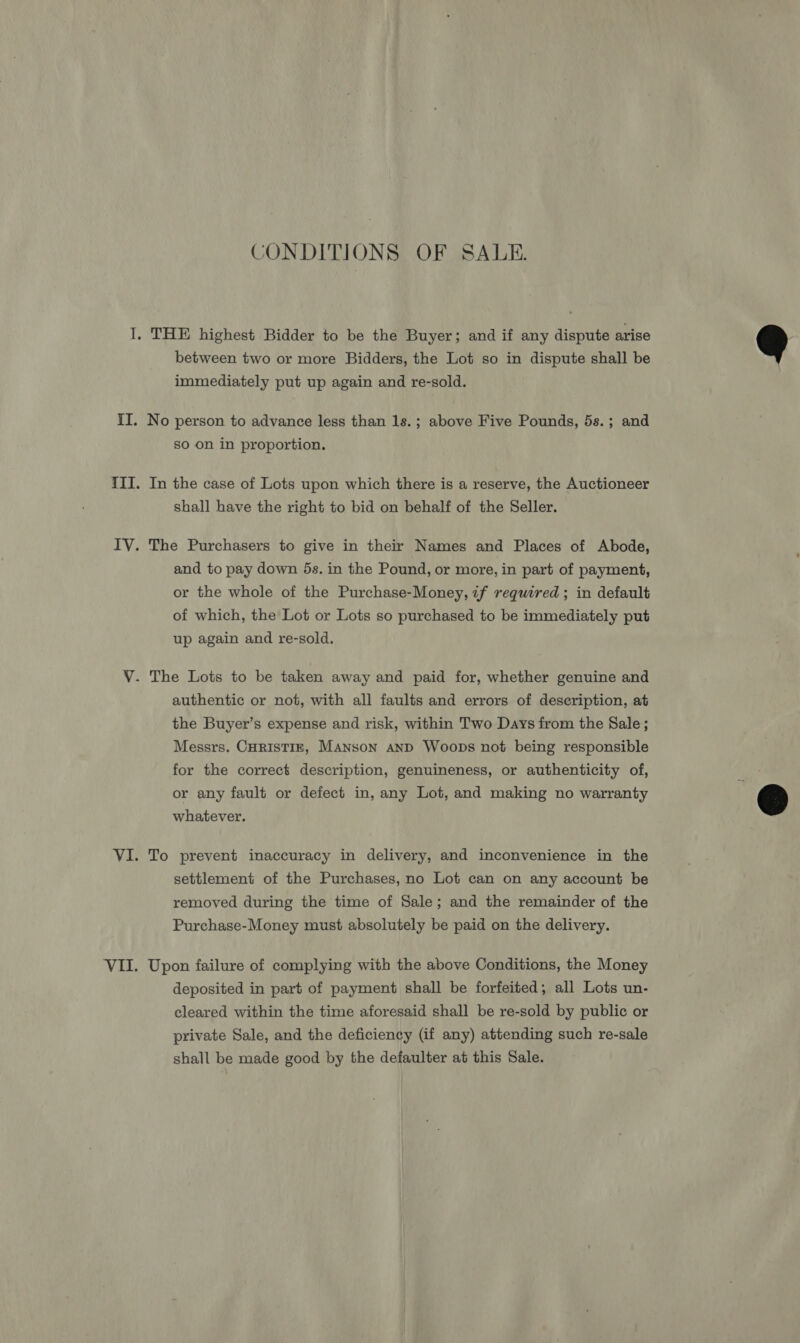 CONDITIONS OF SALE. between two or more Bidders, the Lot so in dispute shall be immediately put up again and re-sold. so on in proportion. In the case of Lots upon which there is a reserve, the Auctioneer shall have the right to bid on behalf of the Seller. The Purchasers to give in their Names and Places of Abode, and to pay down 5s. in the Pound, or more, in part of payment, or the whole of the Purchase-Money, if required ; in default of which, the Lot or Lots so purchased to be immediately put up again and re-sold. authentic or not, with all faults and errors of description, at the Buyer’s expense and risk, within Two Days from the Sale ; Messrs. CHRISTIE, MANson AND Woops not being responsible for the correct description, genuineness, or authenticity of, or any fault or defect in, any Lot, and making no warranty whatever. To prevent inaccuracy in delivery, and inconvenience in the settlement of the Purchases, no Lot can on any account be removed during the time of Sale; and the remainder of the Purchase-Money must absolutely be paid on the delivery. Upon failure of complying with the above Conditions, the Money deposited in part of payment shall be forfeited; all Lots un- cleared within the time aforesaid shall be re-sold by public or private Sale, and the deficiency (if any) attending such re-sale shall be made good by the defaulter at this Sale. q