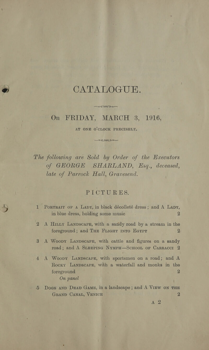 CATALOGUE.  On FRIDAY, MARCH 3, 1916, AT ONE O'CLOCK PRECISELY. The following are Sold by Order of the Haxecutors of GHORGH SHARLAND, Esq., deceased, late of Parrock Hall, Gravesend. PICTURES. 1 Portrart oF A Lapy, in black décolleté dress; and A Lapy, in blue dress, holding some music 2 2 <A Hinzuy Lanpscare, with a sandy road by a stream in the foreground; and THe Friaur into Heyer 2 3 A Woopy Lanpscapz, with cattle and figures on a sandy road; and A Siremping NympH—ScuHoon oF CarRaccr 2 4 A Woopy Lanpscarz, with sportsmen on a road; and A Rocky LanpscapPe, with a waterfall and monks in the foreground 2 On panel 4 Dogs anp Dap Gang, in a landscape; and A VIEW ON THE GRAND CANAL, VENICE 9 Aug
