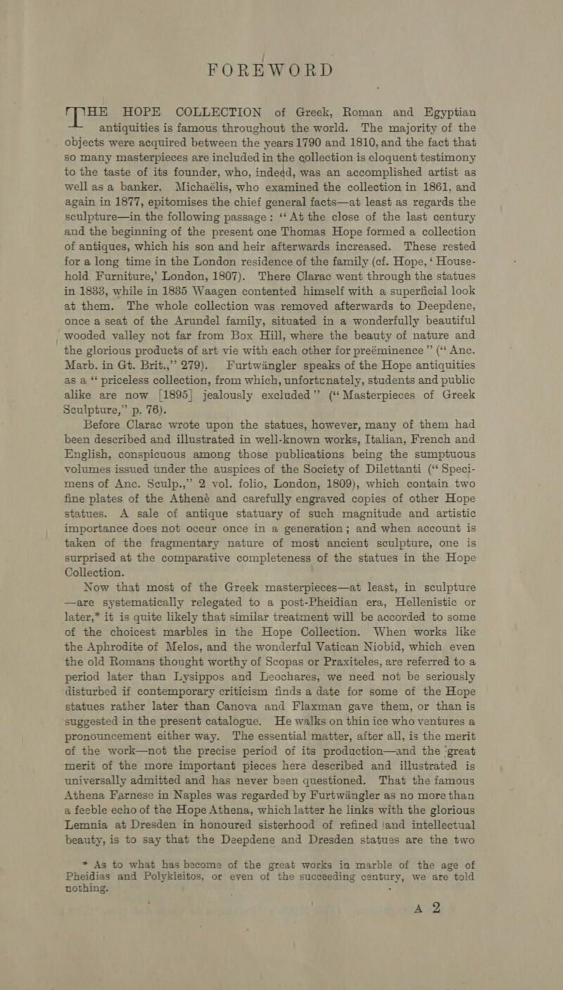 FOREWORD es HOPE COLLECTION of Greek, Roman and Egyptian antiquities is famous throughout the world. The majority of the objects were acquired between the years 1790 and 1810, and the fact that sO many masterpieces are included in the collection is eloquent testimony to the taste of its founder, who, indedd, was an accomplished artist as well asa banker. Michaélis, who examined the collection in 1861, and again in 1877, epitomises the chief general facts—at least as regards the sculpture—in the following passage: ‘‘ At the close of the last century and the beginning of the present one Thomas Hope formed a collection of antiques, which his son and heir afterwards increased. These rested for a long time in the London residence of the family (cf. Hope, ‘ House- hold Furniture,’ London, 1807). There Clarac went through the statues in 1833, while in 1835 Waagen contented himself with a superficial look at them. The whole collection was removed afterwards to Deepdene, once a seat of the Arundel family, situated in a wonderfully beautiful wooded valley not far from Box Hill, where the beauty of nature and the glorious products of art vie with each other for preéminence ” (“‘ Anc. Marb. in Gt. Brit.,’’ 279). Furtwingler speaks of the Hope antiquities as a ‘* priceless collection, from which, unfortunately, students and public alike are now [1895] jealously excluded” (‘‘ Masterpieces of Greek Sculpture,” p. 76). Before Clarac wrote upon the statues, however, many of them had been described and illustrated in well-known works, Italian, French and English, conspicuous among those publications being the sumptuous volumes issued under the auspices of the Society of Dilettanti (‘‘ Speci- mens of Anc. Sculp.,” 2 vol. folio, London, 1809), which contain two fine plates of the Atheneé and carefully engraved copies of other Hope statues. A sale of antique statuary of such magnitude and artistic importance does not occur once in a generation; and when account is taken of the fragmentary nature of most ancient sculpture, one is surprised at the comparative completeness of the statues in the Hope © Collection. Now that most of the Greek masterpieces—at least, in sculpture —are systematically relegated to a post-Pheidian era, Hellenistic or later,* it is quite likely that similar treatment will be accorded to some of the choicest marbles in the Hope Collection. When works like the Aphrodite of Melos, and the wonderful Vatican Niobid, which even the old Romans thought worthy of Scopas or Praxiteles, are referred to a period later than Lysippos and Leochares, we need not be seriously disturbed if contemporary criticism finds a date for some of the Hope statues rather later than Canova and Flaxman gave them, or than is suggested in the present catalogue. He walks on thin ice who ventures a pronouncement either way. The essential matter, after all, is the merit of the work—not the precise period of its production—and the ‘great merit of the more important pieces here described and illustrated is universally admitted and has never been questioned. That the famous Athena Farnese in Naples was regarded by Furtwiangler as no more than a feeble echo of the Hope Athena, which latter he links with the glorious Lemnia at Dresden in honoured sisterhood of refined ‘and intellectual beauty, is to say that the Deepdene and Dresden statues are the two * As to what has become of the great works in marble of the age of Pheidias and Polykleitos, or even of the succeeding century, we are told nothing. : A