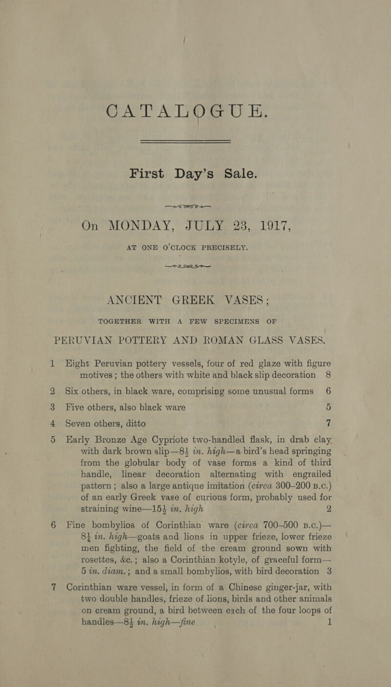 CATALOGUE. First Day’s Sale.  On MONDAY, JULY 23, 1917, AT ONE O'CLOCK PRECISELY.  ANCIENT GREEK VASES; TOGETHER WITH A FEW SPECIMENS OF 1 H CO bo Or Hight Peruvian pottery vessels, four of red glaze with figure motives ; the others with white and black slip decoration 8 Six others, in black ware, comprising some unusual forms 6 Five others, also black ware 5 Seven others, ditto 7 Karly Bronze Age Cypriote two-handled flask, in drab clay with dark brown slip—8 in. high—a bird’s head springing from the globular body of vase forms a kind of third handle, linear decoration alternating with engrailed pattern ; also a large antique imitation (circa 300-200 B.c.) of an early Greek vase of curious form, probably used for straining wine—15}3 im. high 2 Fine bombylios of Corinthian ware (circa 700-500 B.o.)— 81 an. high—goats and lions in upper frieze, lower frieze men fighting, the field of the cream ground sown with rosettes, &amp;c.; also a Corinthian kotyle, of graceful form— 5 in. diam. ; and asmall bombylios, with bird decoration 3 Corinthian ware vessel, in form of a Chinese ginger-jar, with two double handles, frieze of lions, birds and other animals on cream ground, a bird between each of the four loops of