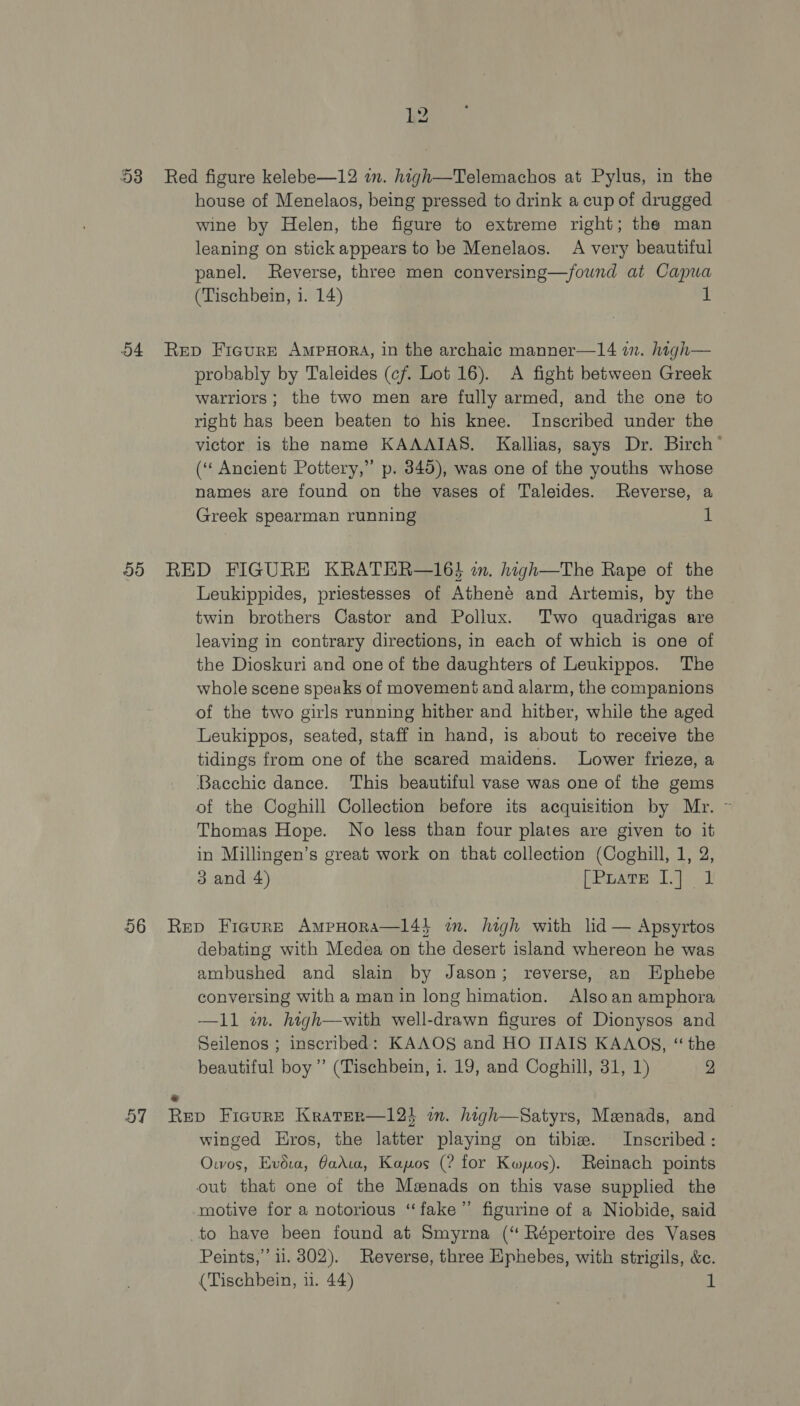 53 Red figure kelebe—12 wn. high—Telemachos at Pylus, in the house of Menelaos, being pressed to drink a cup of drugged wine by Helen, the figure to extreme right; the man leaning on stick appears to be Menelaos. A very beautiful panel. Reverse, three men conversing—/found at Capua (Tischbein, 1. 14) 54 Rep Fiaure Ampuora, in the archaic manner—14 in. high— probably by Taleides (cf. Lot 16). A fight between Greek warriors ; the two men are fully armed, and the one to right has been beaten to his knee. Inscribed under the victor is the name KAAAIAS. Kallias, says Dr. Birch’ (“ Ancient Pottery,” p. 845), was one of the youths whose names are found on the vases of Taleides. Reverse, a Greek spearman running 1 55 RED FIGURE KRATER—16} wn. high—The Rape of the Leukippides, priestesses of Athené and Artemis, by the twin brothers Castor and Pollux. Two quadrigas are leaving in contrary directions, in each of which is one of the Dioskuri and one of the daughters of Leukippos. The whole scene speaks of movement and alarm, the companions of the two girls running hither and hither, while the aged Leukippos, seated, staff in hand, is about to receive the tidings from one of the scared maidens. Lower frieze, a Bacchie dance. This beautiful vase was one of the gems of the Coghill Collection before its acquisition by Mr. Thomas Hope. No less than four plates are given to it in Millingen’s great work on that collection (Coghill, 1, 2, 3 and 4) stu oa BS ea 56 Rep Figure AmpHora—l4} im. high with lid — Apsyrtos debating with Medea on the desert island whereon he was ambushed and slain by Jason; reverse, an HEphebe conversing with a man in long himation. Also an amphora —11 wm. high—with well-drawn figures of Dionysos and Seilenos ; inscribed: KAAOS and HO ITAIS KAAOS, “the beautiful boy ” (Tischbein, i. 19, and Coghill, 31, 1) 2 . 57 Rep Fieure Krater—12k in. high—Satyrs, Menads, and — winged Eros, the latter playing on tibize. Inscribed: Owos, Evéua, arta, Kapos (? for Kwpos). Reinach points out that one of the Menads on this vase supplied the motive for a notorious ‘fake’ figurine of a Niobide, said to have been found at Smyrna (“ Répertoire des Vases Peints,”’ il. 8302). Reverse, three Ephebes, with strigils, &amp;c.