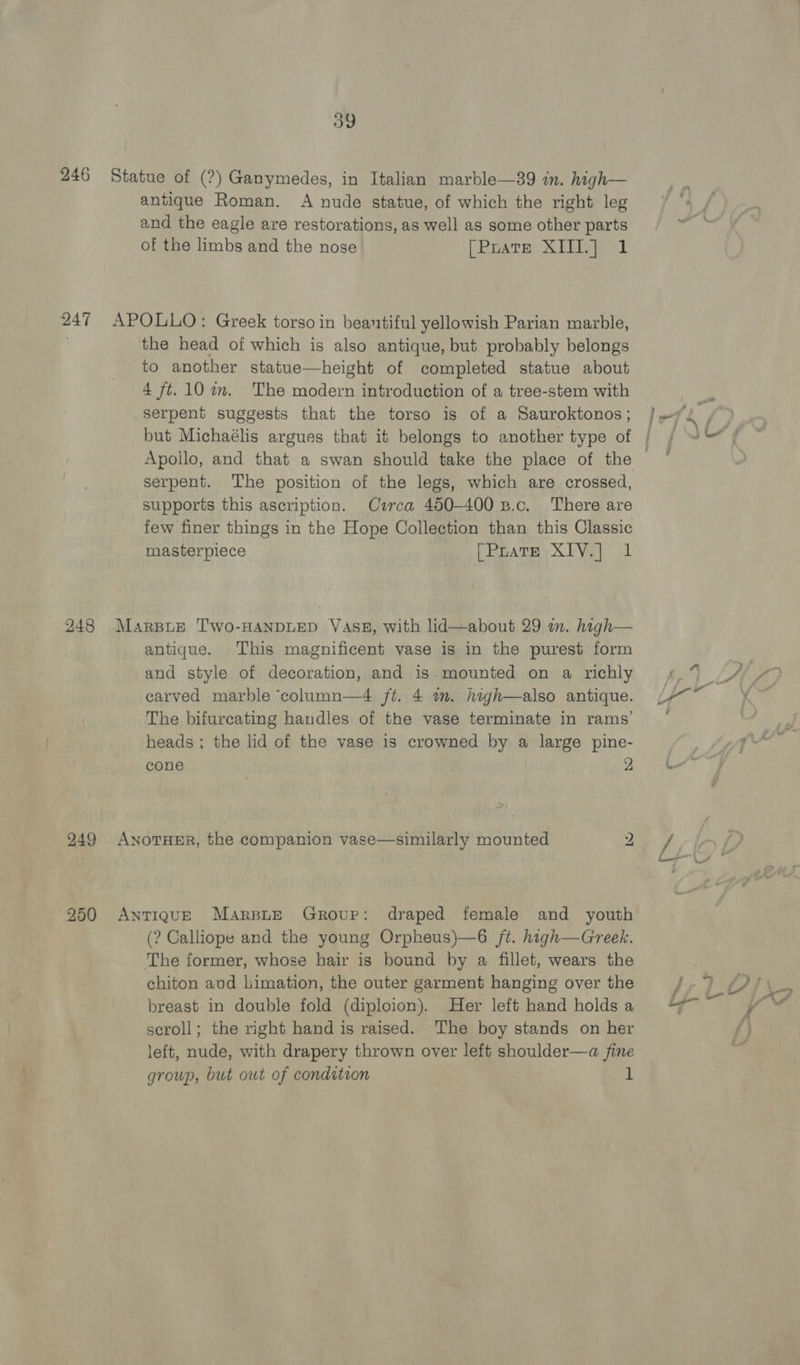 246 Statue of (?) Ganymedes, in Italian marble—39 in. high— antique Roman. A nude statue, of which the right leg and the eagle are restorations, as well as some other parts of the limbs and the nose [Puatse XIII] 1 247 APOLLO: Greek torso in beantiful yellowish Parian marble, the head of which is also antique, but probably belongs to another statue—height of completed statue about 4 ft. 10 im. The modern introduction of a tree-stem with serpent suggests that the torso is of a Sauroktonos; but Michaélis argues that it belongs to another type of | Apollo, and that a swan should take the place of the — serpent. The position of the legs, which are crossed, supports this ascription. Cuarca 450-400 B.c. There are few finer things in the Hope Collection than this Classic masterpiece [Prate XIV.] 1 248 Marsue Two-HANDLED Vass, with lid—about 29 im. high— antique. This magnificent vase is in the purest form and style of decoration, and is mounted on a richly carved marble ‘column—4 ft. 4 im. high—also antique. The bifurcating handles of the vase terminate in rams’ heads ; the lid of the vase is crowned by a large pine- cone Bie 249 AnoTHER, the companion vase—similarly mounted 2 250 AntTiqguE Marspite Group: draped female and youth (? Calliope and the young Orpheus)—6 /t. high—Greek. The former, whose hair is bound by a fillet, wears the chiton avd himation, the outer garment hanging over the breast in double fold (diploion). Her left hand holds a scroll; the right hand is raised. The boy stands on her left, nude, with drapery thrown over left shoulder—a fine group, but out of condition 1