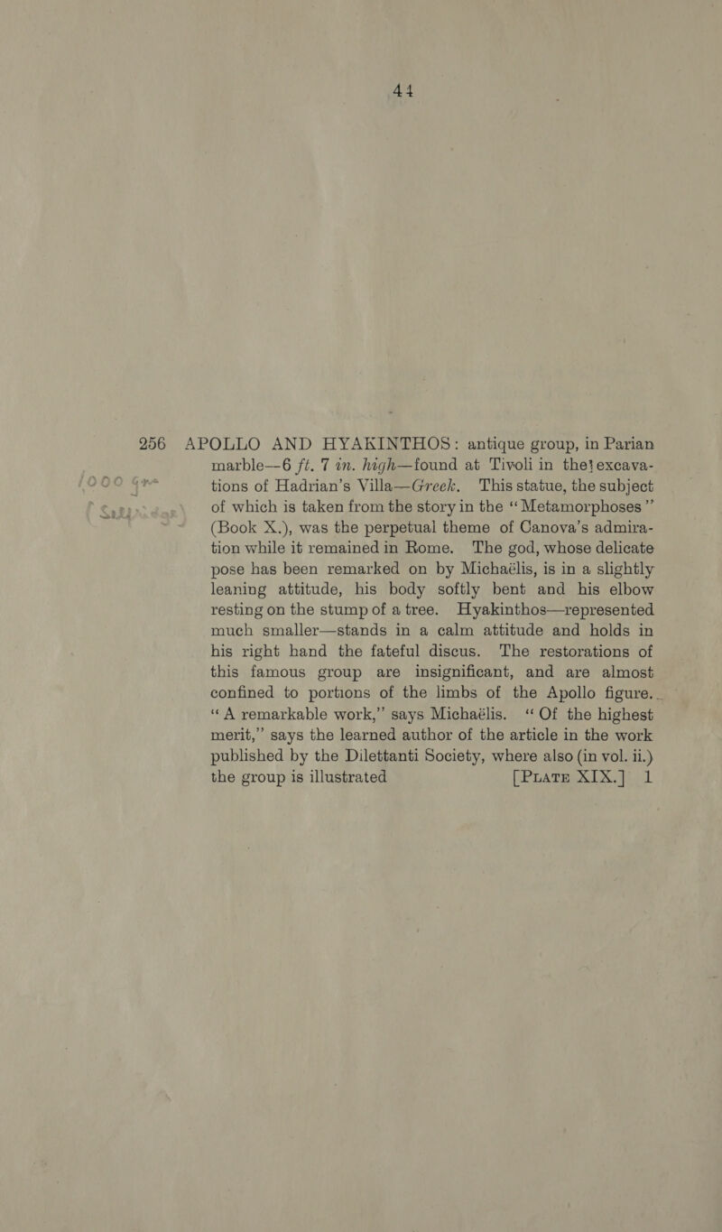 256 APOLLO AND HYAKINTHOS: antique group, in Parian marble—6 ft. 7 in. high—found at Tivoli in the}excava- tions of Hadrian’s Villa—Greek. This statue, the subject of which is taken from the story in the ‘‘ Metamorphoses ”’ (Book X.), was the perpetual theme of Canova’s admira- tion while it remainedin Rome. The god, whose delicate pose has been remarked on by Michaélis, is in a slightly leaning attitude, his body softly bent and his elbow resting on the stump of a tree. Hyakinthos—represented much smaller—stands in a calm attitude and holds in his right band the fateful discus. The restorations of this famous group are insignificant, and are almost ‘“A remarkable work,” says Michaélis. ‘Of the highest merit,’ says the learned author of the article in the work published by the Dilettanti Society, where also (in vol. ii.) the group is illustrated [Puate X1X.] 1