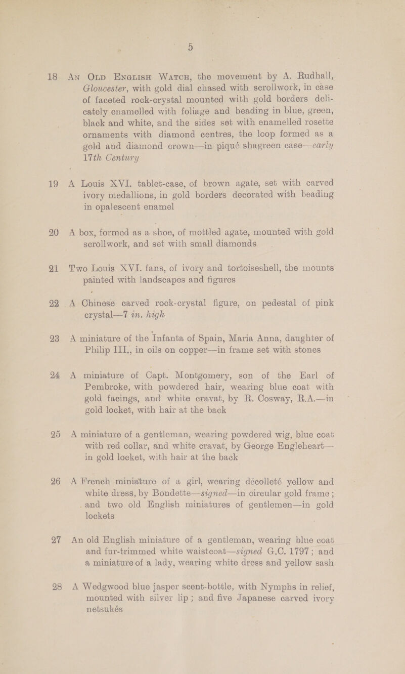19 20 21 22 23 24 25 26 27 28 Gloucester, with gold dial chased with scrollwork, in case of faceted rock-crystal mounted with gold borders deli- cately enamelled with foliage and beading in blue, green, black and white, and the sides set with enamelled rosette ornaments with diamond centres, the loop formed as a gold and diamond crown—in piqué shagreen case—carly 17th Century A Louis XVI. tablet-case, of brown agate, set with carved ivory medallions, in gold borders decorated with beading in opalescent enamel A box, formed as a shoe, of mottled agate, mounted with gold scrollwork, and set with small diamonds Two Louis XVI. fans, of ivory and tortoiseshell, the mounts painted with landscapes and figures A Chinese carved rock-crystal figure, on pedestal of pink erystal—7 in. high A miniature of the Infanta of Spain, Maria Anna, daughter of Philip III., in oils on copper—in frame set with stones A miniature of Capt. Montgomery, son of the Earl of Pembroke, with powdered hair, wearing blue coat with gold facings, and white cravat, by R. Cosway, R.A.—in gold locket, with hair at the back A roiniature of a gentleman, wearing powdered wig, blue coat with red collar, and white cravat, by George Engleheart— in gold locket, with hair at the back A French miniature of a girl, wearing décolleté yellow and white dress, by Bondette—signed—in circular gold frame ; .and two old English miniatures of gentlemen—in gold lockets An old English miniature of a gentleman, wearing blue coat and fur-trimmed white waistcoat—szgned G.C. 1797; and a miniature of a lady, wearing white dress and yellow sash A Wedgwood blue jasper scent-bottle, with Nymphs in relief, mounted with silver lip; and five Japanese carved ivory netsukés