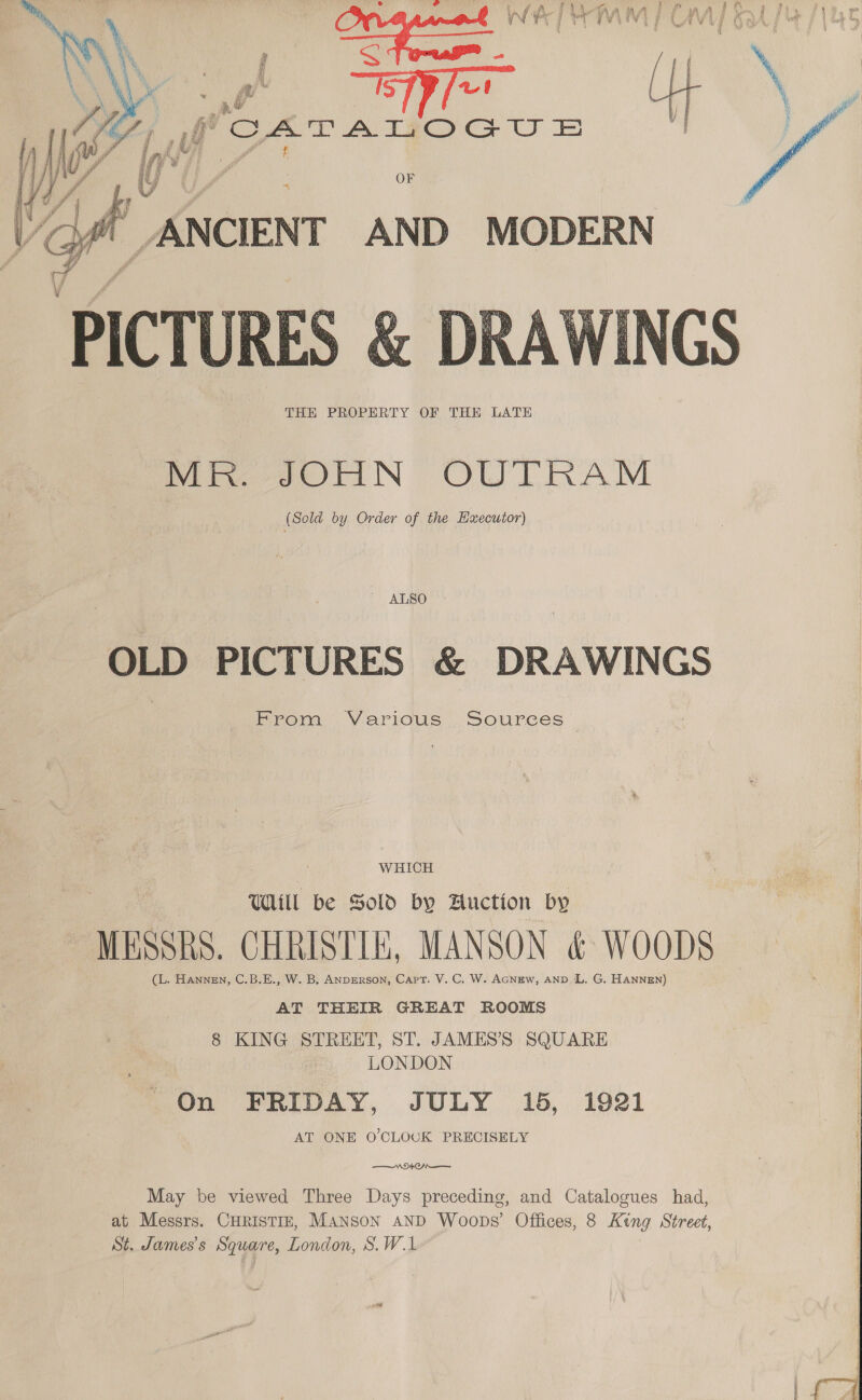 OF f. ANCIENT AND MODERN P CTU RES &amp; &amp; DRAWINGS THE PROPERTY OF THE LATE Mi e2OrMN OWLRAM (Sold by Order of the Haxecutor)    ' ALSO OLD PICTURES &amp; DRAWINGS Prom YY arious Sources _ WHICH WAIL be Sold by Fuction by MESSRS. CHRISTIE, MANSON &amp; WOODS (L. Hannen, C.B.E., W. B. ANDERSON, Capt. V. C. W. AGNEW, AND L. G. HANNEN) j AT THEIR GREAT ROOMS | 8 KING STREET, ST. JAMES’S SQUARE LONDON On FRIDAY, JULY 15, 1921 AT ONE O'CLOCK PRECISELY W940 May be viewed Three Days preceding, and Catalogues had, at Messrs. CHRISTIE, Manson AND Woops’ Offices, 8 King Street, St. James's Square, London, S.W.1 