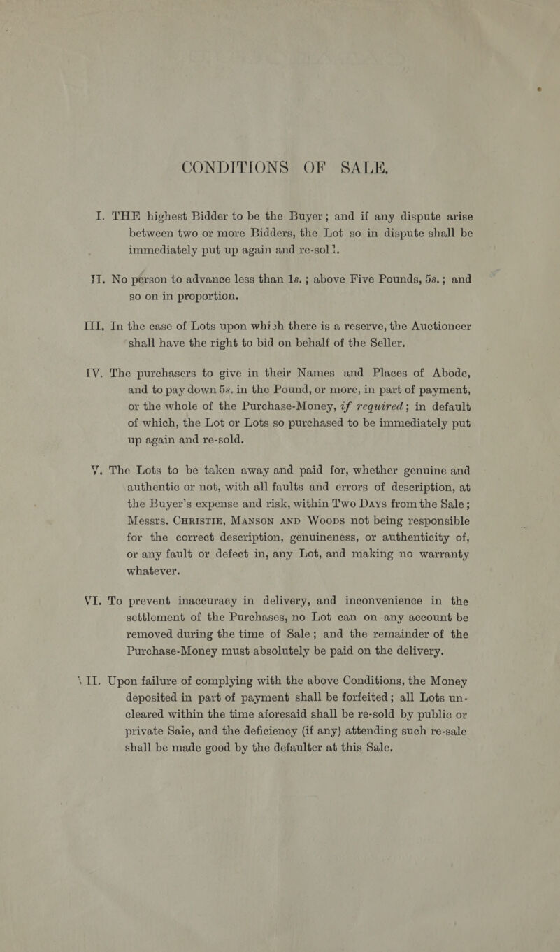 CONDITIONS OF SALE. between two or more Bidders, the Loti so in dispute shall be immediately put up again and re-sol 1. No person to advance less than 1s. ; above Five Pounds, 5s.; and so on in proportion. Tn the case of Lots upon which there is a reserve, the Auctioneer shall have the right to bid on behalf of the Seller. The purchasers to give in their Names and Places of Abode, and to pay down 5s. in the Pound, or more, in part of payment, or the whole of the Purchase-Money, zf required; in default of which, the Lot or Lots so purchased to be immediately put up again and re-sold. The Lots to be taken away and paid for, whether genuine and authentic or not, with all faults and errors of description, at the Buyer’s expense and risk, within Two Days from the Sale; Messrs. CHRISTIE, MANSON AND Woops not being responsible for the correct description, genuineness, or authenticity of, or any fault or defect in, any Lot, and making no warranty whatever. To prevent inaccuracy in delivery, and inconvenience in the settlement of the Purchases, no Lot can on any account be removed during the time of Sale; and the remainder of the Purchase-Money must absolutely be paid on the delivery. Upon failure of complying with the above Conditions, the Money deposited in part of payment shall be forfeited; all Lots un- cleared within the time aforesaid shall be re-sold by public or private Saie, and the deficiency (if any) attending such re-sale shall be made good by the defaulter at this Sale.
