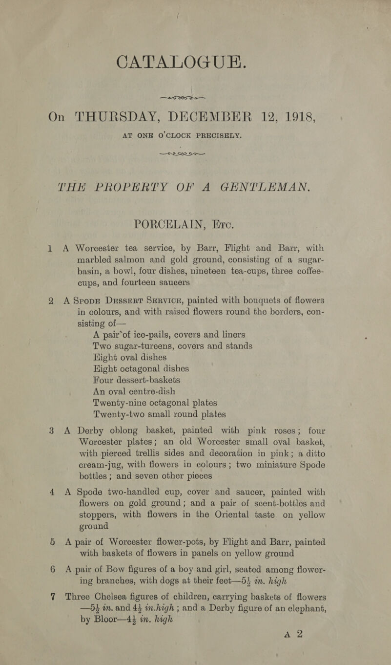 —~£-G TRS Ds — AT ONE O'CLOCK PRECISELY.  THH PROPERTY OF A GENTLEMAN. PORCELAIN, Erc. marbled salmon and gold ground, consisting of a sugar- basin, a bow], four dishes, nineteen tea-cups, three coffee- cups, and fourteen saucers or in colours, and with raised flowers round the borders, con- sisting of — A pair*of ice-pails, covers and liners Two sugar-tureens, covers and stands Hight oval dishes Hight octagonal dishes Four dessert-baskets An oval centre-dish Twenty-nine octagonal plates Twenty-two small round plates A Derby oblong basket, painted with pink roses; four Worcester plates; an old Worcester small oval basket, with pierced trellis sides and decoration in pink; a ditto cream-jug, with flowers in colours; two miniature Spode bottles ; and seven other pieces A Spode two-handled cup, cover and saucer, painted with flowers on gold ground; and a pair of scent-bottles and stoppers, with flowers in the Oriental taste on yellow ground A pair of Worcester flower-pots, by Flight and Barr, painted with baskets of flowers in panels on yellow ground A pair of Bow figures of a boy and girl, seated among flower- ing branches, with dogs at their feet—5} im. high Three Chelsea figures of children, carrying baskets of flowers —5s m. and 44 mm.high ; and a Derby figure of an elephant, by Bloor—44 in. high Hig?