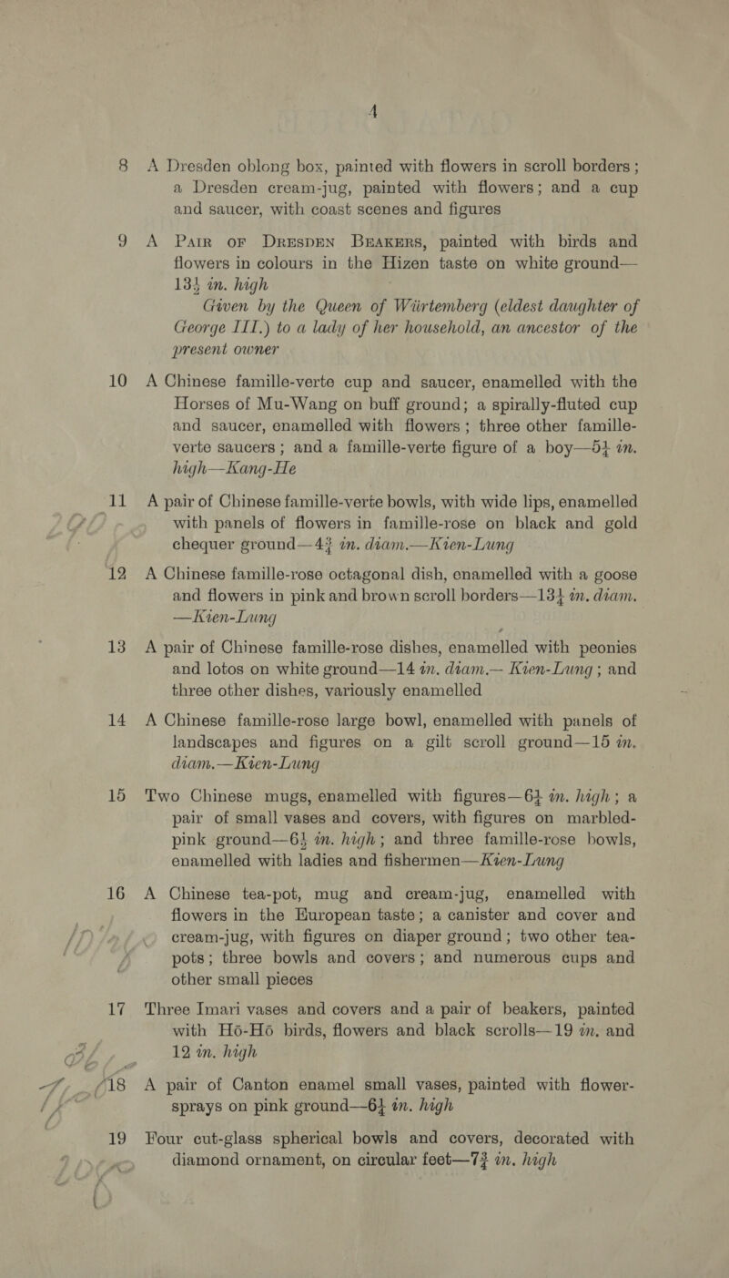 10 ee 12 13 14 15 16 1 19 A Dresden oblong box, painted with flowers in scroll borders ; a Dresden cream-jug, painted with flowers; and a cup and saucer, with coast scenes and figures A Parr oF DrespEN BEAKERS, painted with birds and flowers in colours in the Hizen taste on white ground— 134 in. high Given by the Queen of Wiirtemberg (eldest daughter of George IIT.) to a lady of her household, an ancestor of the present owner A Chinese famille-verte cup and saucer, enamelled with the Horses of Mu-Wang on buff ground; a spirally-fluted cup and saucer, enamelled with flowers; three other famille- verte saucers ; and a famille-verte figure of a boy—96+ in. high—Kang-He A pair of Chinese famille-verte bowls, with wide lips, enamelled with panels of flowers in famille-rose on black and gold chequer ground—4# im. diam.—Kren-Lung A Chinese famille-rose octagonal dish, enamelled with a goose and flowers in pink and brown scroll borders—134 a. diam. —Kien-Lung A pair of Chinese famille-rose dishes, enamelled with peonies and lotos on white ground—14 in. diam.— Kten-Lung ; and three other dishes, variously enamelled A Chinese famille-rose large bowl, enamelled with panels of landscapes and figures on a gilt scroll ground—15 m, diam.—Kien-Lung Two Chinese mugs, enamelled with figures—64 in. high; a pair of small vases and covers, with figures on marbled- pink ground—6} in. high; and three famille-rose bowls, enamelled with ladies and fishermen—Kven-Lung A Chinese tea-pot, mug and cream-jug, enamelled with flowers in the European taste; a canister and cover and cream-jug, with figures on diaper ground; two other tea- pots; three bowls and covers; and numerous cups and other small pieces Three Imari vases and covers and a pair of beakers, painted with H6-Ho6 birds, flowers and black scrolls—19 2m. and 12 in. hagh A pair of Canton enamel small vases, painted with flower- sprays on pink ground—6} in. high Four cut-glass spherical bowls and covers, decorated with diamond ornament, on circular feet-—7#? on. high