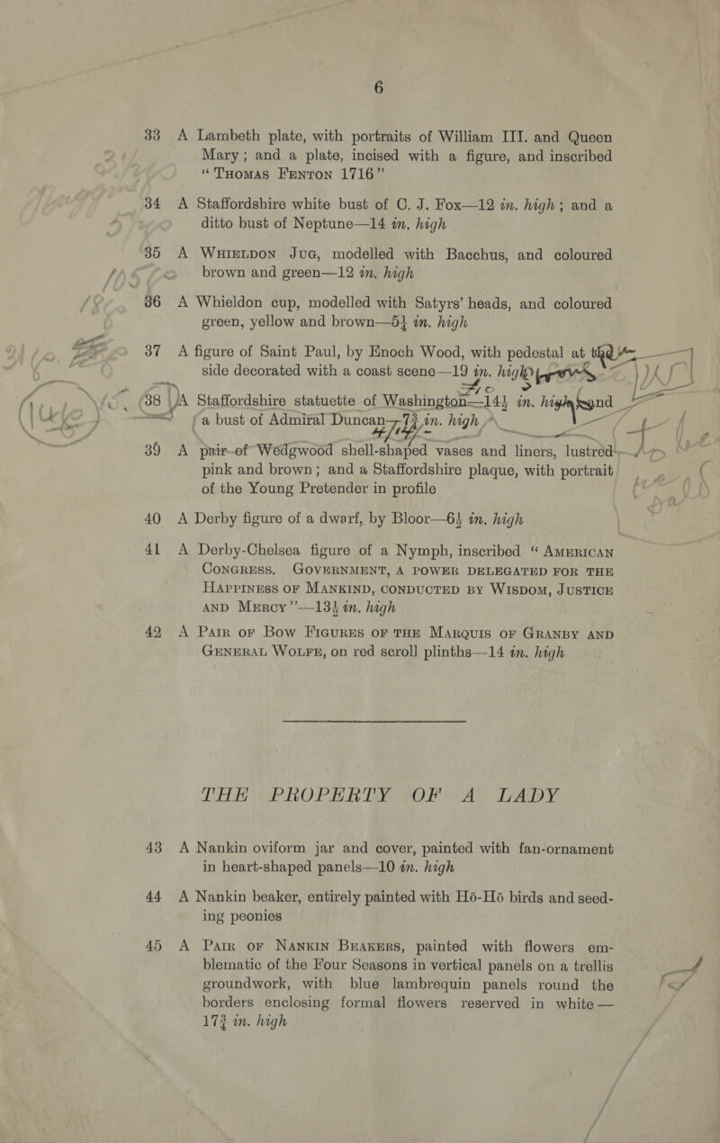 Mary; and a plate, incised with a figure, and inscribed “THomas Fenton 1716” 34 A Staffordshire white bust of C. J. Fox—12 in. high; and a ditto bust of Neptune—14 in. high 30 A Wuirnpon JuaG, modelled with Bacchus, and coloured brown and green—12 in. high green, yellow and brown—dl in. high side decorated with a coast scene— 19 an. hig ITO >) hie. =< a bust of Admiral Duncan—73. in. hi hy “ip pink and brown; and a Staffordshire plaque, with portrait of the Young Pretender in profile 40 <A Derby figure of a dwarf, by Bloor—6$ in. high ConGRESS. GOVERNMENT, A POWER DELEGATED FOR THE Happiness OF MANKIND, CONDUCTED BY WISDOM, JUSTICE AND Mercy ’”’—13} in. high 49 A Patr or Bow Fiacures oF THE Marquis or GRANBY AND GENERAL WOLFE, on red scroll plinths—14 in. high THE PROPERTY *OF “Ay TrAdDy: 43 A Nankin oviform jar and cover, painted with fan-ornament in heart-shaped panels—10 an. high 44 A Nankin beaker, entirely painted with Ho-H6 birds and seed- ing peonies 45 A Patr or Nanxin Buaxers, painted with flowers em- blematic of the Four Seasons in vertical panels on a trellis groundwork, with blue lambrequin panels round the borders enclosing formal flowers reserved in white — 173 i. high Vk 7,