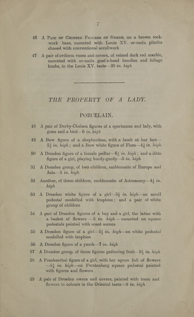 46 47 48 49 50 51 52 O38 54 50 56 ay 58 “i A Parr or Cxainese Figures oF GEEss, on a brown rock- work base, mounted with Louis XV. or-molu plinths chased with conventional scrollwork A pair of oviform vases and covers, of veined dark red marble, mounted with or-molu goat’s-head handles and foliage knobs, in the Louis XV. taste—20 an. high Poe oe ht ye OF AY LADY, PORCELAIN. A pair of Derby-Chelsea figures of a sportsman and lady, with guns and a bird—6 in. high A Bow figure of a shepherdess, with a lamb at her feet— 54 in. high ; and a Bow white figure of Flora—47 in. high A Dresden figure of a female pedlar—6! in. high; and a ditto figure of a girl, playing hurdy-gurdy—d wm. high A Dresden group, of two children, emblematic of Hurope and Asia—o in. high Another, of three children, emblematic of Astronomy—4+4 i. high A Dresden white figure of a girl—-d}$ im. high—on scroll pedestal modelled with trophies; and a pair of white group of children A pair of Dresden figures of a boy and a girl, the latter with a basket of flowers-—5 im. high—mounted on square pedestals painted with coast scenes A Dresden figure of a girl—d} im. high—on white pedestal modelled with trophies A Dresden figure of a youth—7 in. high A Dresden group, of three figures gathering fruit—9} im. high A Frankenthal figure of a girl, with her apron full of flowers —5} wm. high—on Fiirstenberg square pedestal painted with figures and flowers A pair of Dresden ewers and covers, painted with trees and flowers in colours in the Oriental taste—8 im. high