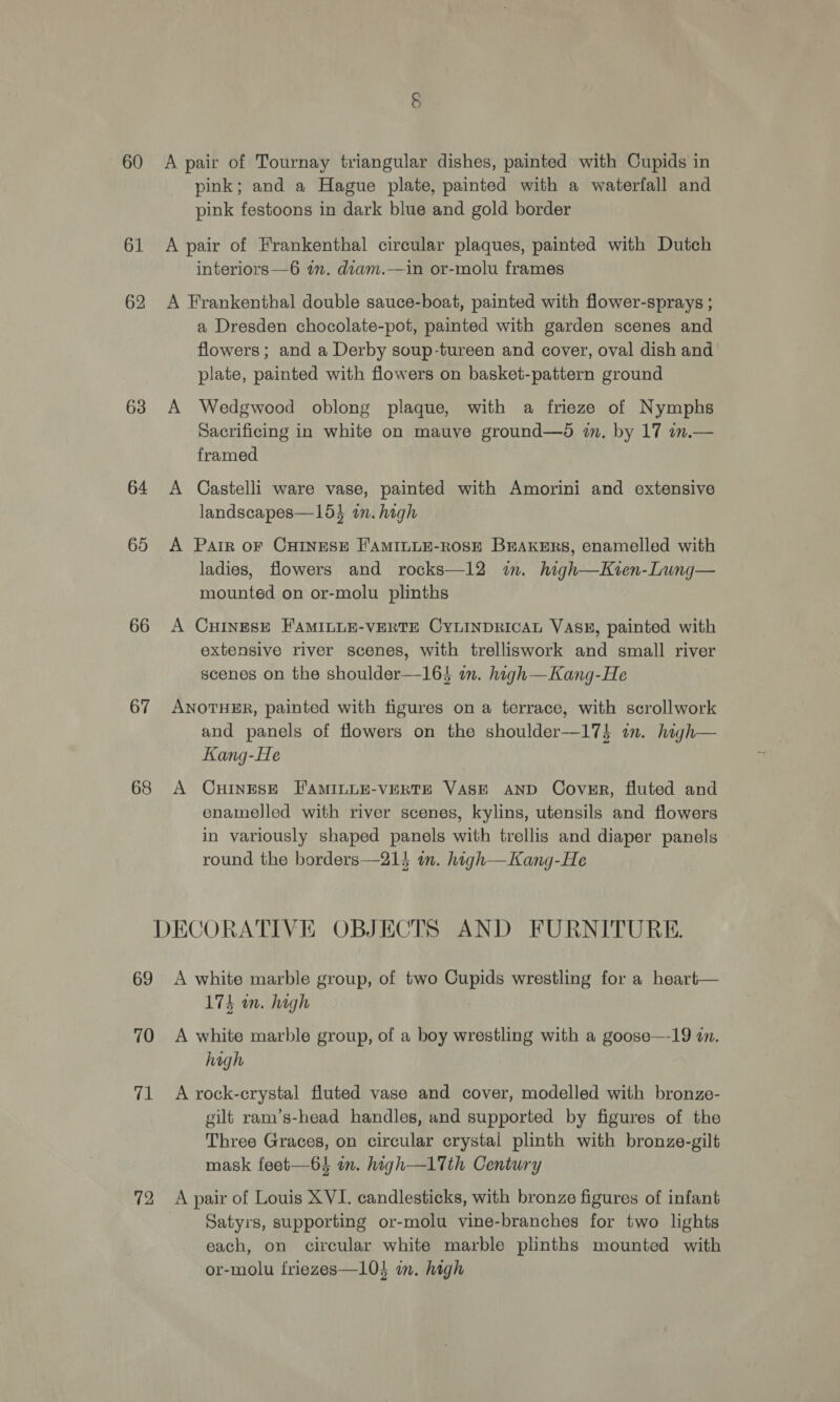 60 61 62 63 64 65 66 67 68 A pair of Tournay triangular dishes, painted with Cupids in pink; and a Hague plate, painted with a waterfall and pink festoons in dark blue and gold border A pair of Frankenthal circular plaques, painted with Dutch interiors —6 im. diam.—in or-molu frames A Frankenthal double sauce-boat, painted with flower-sprays ; a Dresden chocolate-pot, painted with garden scenes and flowers; and a Derby soup-tureen and cover, oval dish and plate, painted with flowers on basket-pattern ground A Wedgwood oblong plaque, with a frieze of Nymphs Sacrificing in white on mauve ground—d wm. by 17 in.— framed A Castelli ware vase, painted with Amorini and extensive landscapes—154 in. high A Parr oF CHINESE F'AMILLE-ROSE BErAKERS, enamelled with ladies, flowers and rocks—12 im. high—Kien-Lung— mounted on or-molu plinths A CHINESE FAMILLE-VERTE CYLINDRICAL VASE, painted with extensive river scenes, with trelliswork and small river scenes on the shoulder—164 in. high—Kang-He ANOTHER, painted with figures on a terrace, with scrollwork and panels of flowers on the shoulder—17$ in. high— Kang-He A CHINESE FAMILLE-VERTE VASE AND Cover, fluted and enamelled with river scenes, kylins, utensils and flowers in variously shaped panels with trellis and diaper panels | round the borders—214 in. high—Kang-He 69 70 71 72 A white marble group, of two Cupids wrestling for a heart— 174 an, high A white marble group, of a boy wrestling with a goose—-19 an. high A rock-crystal fluted vase and cover, modelled with bronze- gilt ram’s-head handles, and supported by figures of the Three Graces, on circular crystal plinth with bronze-gilt mask feet—64 in. high—l17Tth Century A pair of Louis XVI. candlesticks, with bronze figures of infant Satyrs, supporting or-molu vine-branches for two lights each, on circular white marble plinths mounted with or-molu friezes—104 im. high