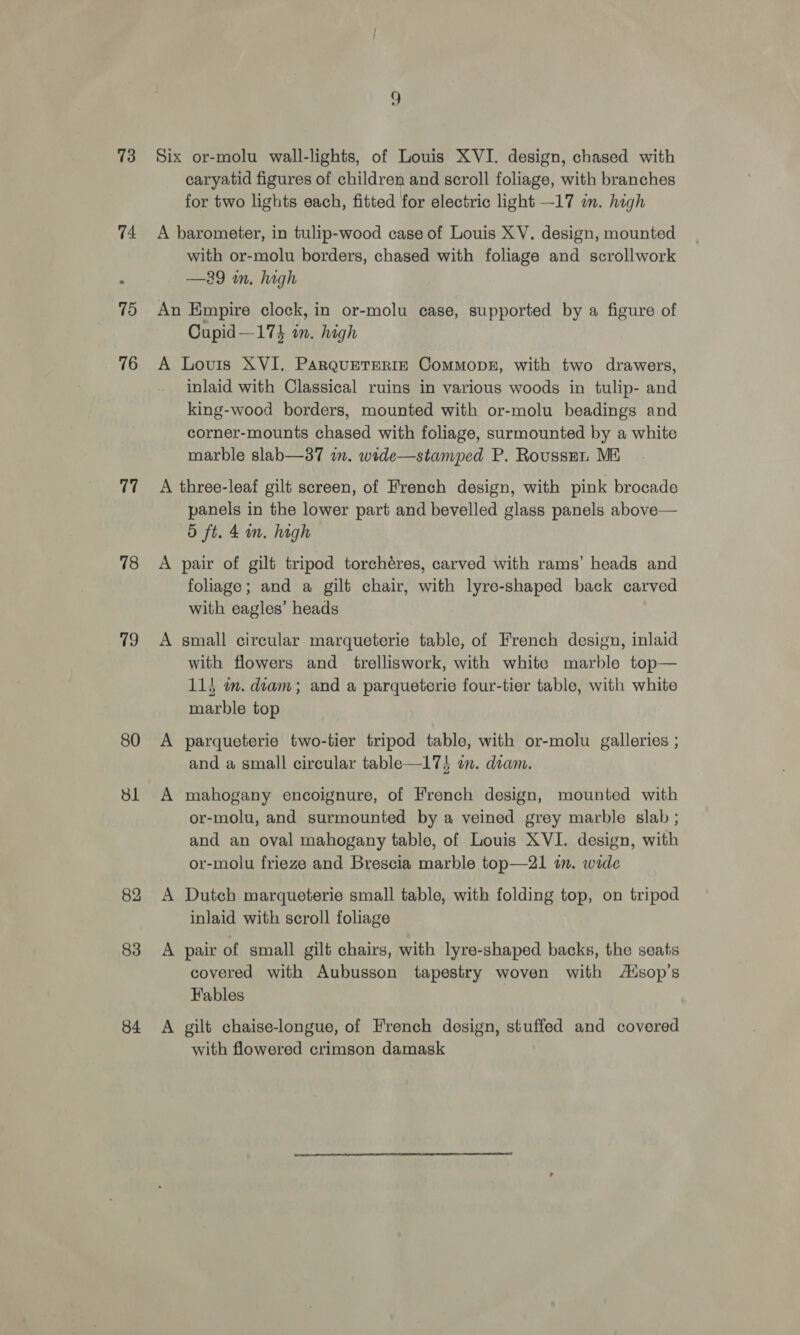 73 74 75 76 77 78 79 80 Sl 82 83 84 Six or-molu wall-lights, of Louis XVI. design, chased with caryatid figures of children and scroll foliage, with branches for two lights each, fitted for electric light —17 in. high A barometer, in tulip-wood case of Louis XV. design, mounted with or-molu borders, chased with foliage and scrollwork —29 im, high An Empire clock, in or-molu case, supported by a figure of Cupid—17% in. high A Lovis XVI. ParquEeTERIzE Commopk, with two drawers, inlaid with Classical ruins in various woods in tulip- and king-wood borders, mounted with or-molu beadings and corner-mounts chased with foliage, surmounted by a white marble slab—37 im. wide—stamped P. Rousspn ME A three-leaf gilt screen, of French design, with pink brocade panels in the lower part and bevelled glass panels above— 5 ft. 4 in. high A pair of gilt tripod torchéres, carved with rams’ heads and foliage; and a gilt chair, with lyre-shaped back carved with eagles’ heads A small circular marqueterie table, of French design, inlaid with flowers and trelliswork, with white marble top— 11} mm. diam; and a parqueterie four-tier table, with white marble top A parqueterie two-tier tripod table, with or-molu galleries ; and a small circular table—17$ om. diam. A mahogany encoignure, of French design, mounted with or-molu, and surmounted by a veined grey marble slab ; and an oval mahogany table, of Louis XVI. design, with or-molu frieze and Brescia marble top—21 im. wide A Dutch marqueterie small table, with folding top, on tripod inlaid with scroll foliage A pair of small gilt chairs, with lyre-shaped backs, the seats covered with Aubusson tapestry woven with Aisop’s Fables A gilt chaise-longue, of French design, stuffed and covered with flowered crimson damask