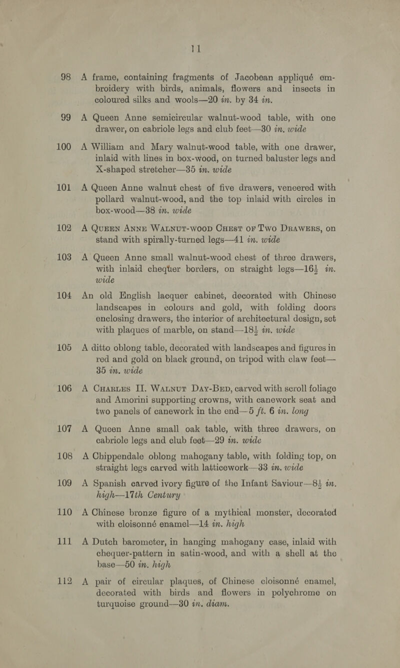98 99 100 101 102 103 104 105 106 107 108 109 110 111 112 11 A frame, containing fragments of Jacobean appliqué em- broidery with birds, animals, flowers and insects in coloured silks and wools—20 in. by 34 in. A Queen Anne semicircular walnut-wood table, with one drawer, on cabriole legs and club feet—30 im. wide A William and Mary walnut-wood table, with one drawer, inlaid with lines in box-wood, on turned baluster legs and X-shaped stretcher—35 in. wide A Queen Anne walnut chest of five drawers, veneered with pollard walnut-wood, and the top inlaid with circles in box-wood—838 im. wide A QuErEN ANNE WALNUT-WoOD CHEsT oF Two DRAWERS, on stand with spirally-turned legs—41 in. wide A Queen Anne small walnut-wood chest of three drawers, with inlaid cheqter borders, on straight legs—16} 2. wide An old English lacquer cabinet, decorated with Chinese landscapes in colours and gold, with folding doors enclosing drawers, the interior of architectural design, set with plaques of marble, on stand—18! im. wide A ditto oblong table, decorated with landscapes and figures in red and gold on black ground, on tripod with claw feet— 385 in. wide A Cares II. Watnut Day-Bep, carved with scroll foliage and Amorini supporting crowns, with canework seat and two panels of canework in the end—6 ft. 6 in. long A Queen Anne gmall oak table, with three drawers, on cabriole legs and club feet—29 im. wide A Chippendale oblong mahogany table, with folding top, on straight legs carved with latticework—33 in. wide A Spanish carved ivory figure of the Infant Saviour—84 i. high—1Tth Century A Chinese bronze figure of a mythical monster, decorated with cloisonné enamel—14 im. high A Dutch barometer, in hanging mahogany case, inlaid with chequer-pattern in satin-wood, and with a shell at the base—650 in. high A pair of circular plaques, of Chinese cloisonné enamel, decorated with birds and flowers in polychrome on turquoise ground—30 in. diam.