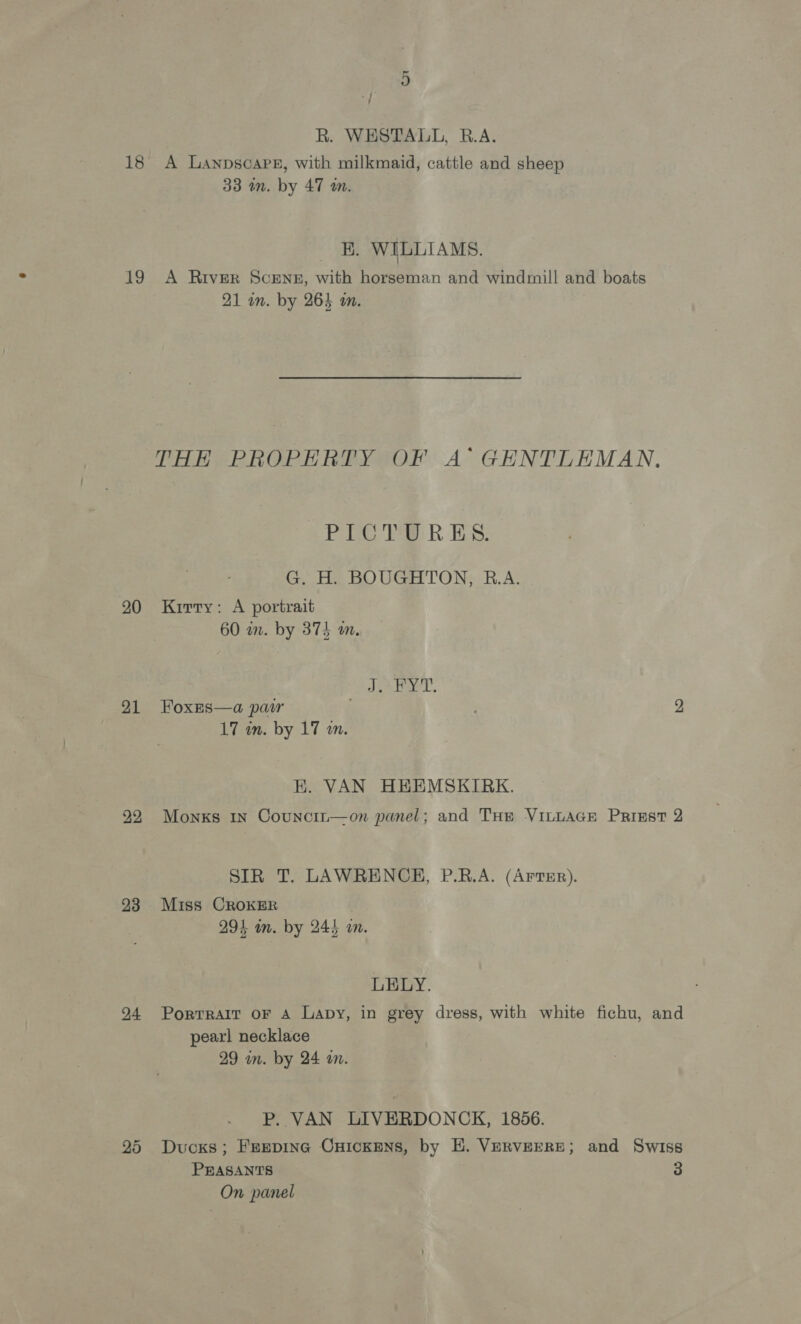 ‘| R. WESTALL, B.A. 18 A Lanpscape, with milkmaid, cattle and sheep 33 an. by 47 m. KE. WILLIAMS. 19 A River SceENE, with horseman and windmill and boats 21 an. by 264 an. THE PROPERTY OF A GENTLEMAN. PICT? RES. G. H. BOUGHTON, R.A. 20 Kirry: A portrait 60 wm. by 3745 m, ; Lio. Heyer, 21 FoxEs—a par 2 17 in. by 17 an. K. VAN HEEMSKIRK. 22 Monks In Councin—on panel; and THe VILLAGE Prinst 2 SIR T. LAWRENCE, P.R.A. (Arter). 93 Miss CRoKER . 294 m. by 245 im. LELY. 94 Porrrait oF A Lapy, in grey dress, with white fichu, and pearl necklace 29 in. by 24 wm. P. VAN LIVERDONCK, 1856. 25 Ducks; FEepiInc CHICKENS, by H. VERVEERE; and Swiss PEASANTS 3 On panel