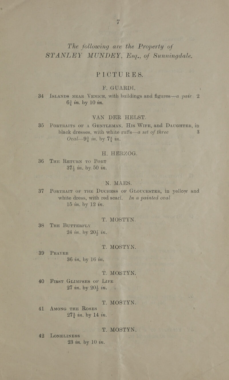 34 35 36 37 38 39 40 41 42, The following are the Property of STANLEY MUNDEY, Esq., of Sunningdale. PICTURES. #. GUARDI, ISLANDS NEAR VENICE, with buildings and figures—a paw 2 63 wm. by 10 am. VAN DER HELST. PORTRAITS OF A GENTLEMAN, His Wire, and DAvuGuHTRER, in black dresses, with white ruffs—a set of three 3 Oval—9? in. by. 72 m. H. HERZOG. THE Return to Port 374 mm. by 50 an. N. MALS. PortTRAIT OF THE DUCHESS OF GLOUCESTER, in yellow and white dress, with red scarf. In a painted oval 15 in. by 12 an. T, MGSTYN. THE ButTERFLY 24 om. by 204 on. a MOSTYN. PRAYER ~— 86 an, by 16 a. T. MOSTYN. First GLIMPSES OF LIFE 27 wn. by 204 i. T. MOSTYN. AMONG THE ROSES 273 in. by 14 an. T. MOSTYN. LONELINESS