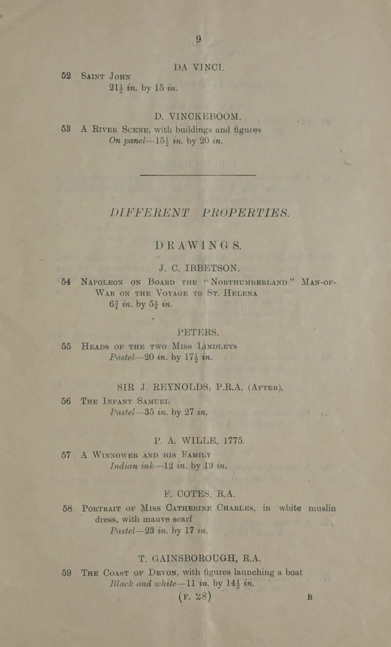 52 53 54 56 57 58 59 DA VINCI. Saint JOHN 214 om. by 15 am. D. VINCKEBOOM. A River Sceng, with buildings and figures On panel—15} in. by 20 in. DIFFERENT PROPERTIES. DRAWINGS. J. C. IBBETSON. NAPOLEON ON BoArRD THE ‘ NORTHUMBERLAND.” MAN-OF- WAR ON THE VOYAGE TO ST. HELENA 63 wm. by 54 am. PETERS. Heaps oF THE Two Miss LinDLEYS Pastel—20 wm. by 174 tn. SIR J. REYNOLDS, P.R.A. (ArtEr),. THe INFANT SAMUEL Pastel—35 im. by 27 an. P. Ae WELLE, 1778. A WINNOWER AND HIS FAMILY Indian ink—12 an. by 19 wm. F. COTES, B.A. dress, with mauve scarf Pastel—23 in. by 17 an. T. GAINSBOROUGH, B.A. Tue Coast oF Devon, with figures launching a boat Black and white—11 a. by 143 tn. |