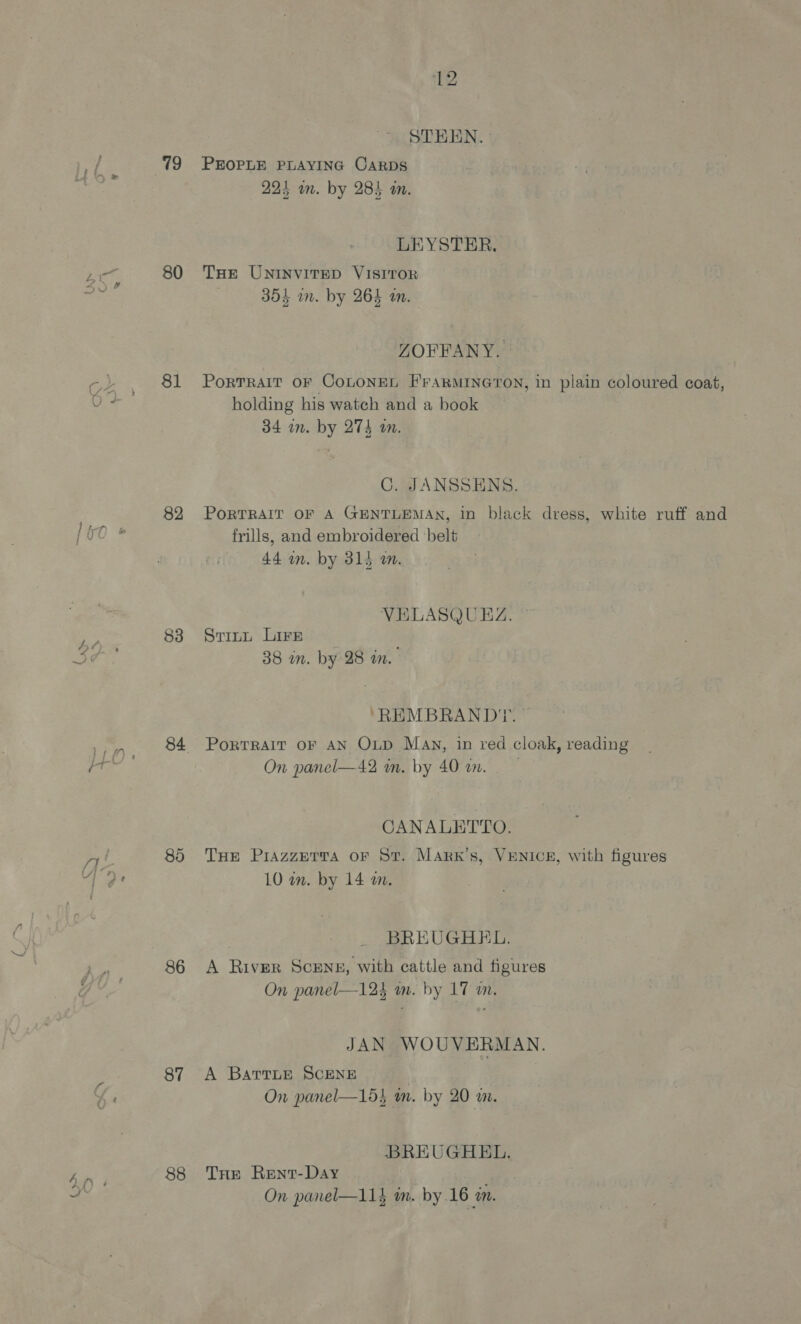 80 81 82 83 84 85 86 87 88 12 STHEN. 223 mm. by 284 an. LEYSTER. THe UNINVITED VISITOR 1 Ipiees La 3854 in. by 264 an. ZOFFANY. Portrait oF CoLonen F'raARMINGTON, in plain coloured coat, holding his watch and a book 34 in. by 274 an. C. JANSSENS. PoRTRAIT OF A GENTLEMAN, in black dress, white ruff and frills, and embroidered ‘belt 44 an. by 315 a. VELASQUEZ. Srinu Lire 38 in. by 28 wm. “REMBRANDT. PoRTRAIT OF AN OxLp May, in red cloak, reading On panel—42 m. by 40 in. CANALETTO. THe Piazzprva oF St. Mark's, VENICE, with figures 10 in. by 14 a. BREUGHEL, A River Scene, with cattle and figures On panel—12} m. by 17 in. JAN WOUVERMAN. A BartLE SCENE On panel—15} m. by 20 m. BREUGHEL. THE Rent-Day On panel—11} m. by.16 a.