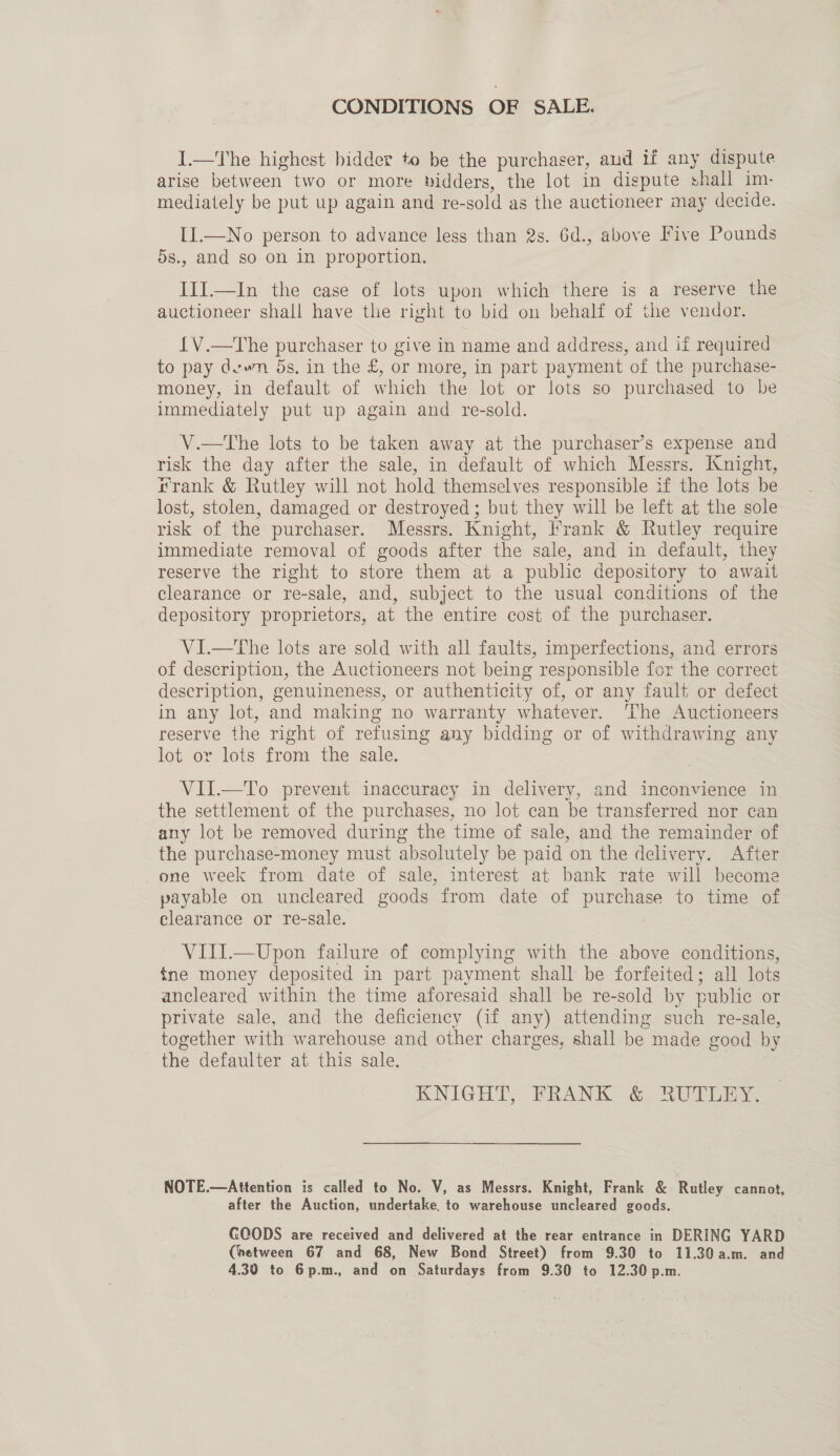 CONDITIONS OF SALE. I.—The highest bidder to be the purchaser, and if any dispute arise between two or more bidders, the lot in dispute shall im- mediately be put up again and re- sold as the auctioneer may decide. II.—No person to advance less than 2s. 6d., above Five Pounds 5s., and so on in proportion. III.—In the case of lots upon which there is a reserve the auctioneer shall have the right to bid on behalf of the vendor. {V.—The purchaser to give in name and address, and if required to pay dewn 5s, in the £, or more, in part payment of the purchase- money, in default of which the lot or lots so purchased to be immediately put up again and re-sold. V.—the lots to be taken away at the purchaser’s expense and risk the day after the sale, in default of which Messrs. Knight, rank &amp; Rutley will not hold themselves responsible if the lots be lost, stolen, damaged or destroyed ; but they will be left at the sole risk of the purchaser. Messrs. Knight, Frank &amp; Rutley require immediate removal of goods after the sale, and in default, they reserve the right to store them at a public depository to await clearance or re-sale, and, subject to the usual conditions of the depository proprietors, at the entire cost of the purchaser. VI.—The lots are sold with all faults, imperfections, and errors of description, the Auctioneers not being responsible for the correct description, genuineness, or authenticity of, or any fault or defect in any lot, and making no warranty whatever. The Auctioneers reserve the right of refusing any padding or of withdrawing any lot or lots from the sale. VII.—To prevent inaccuracy in delivery, and inconvience in the settlement of the purchases, no lot can be transferred nor can any lot be removed during the time of sale, and the remainder of the purchase-money must absolutely be paid on the delivery. After one week from date of sale, interest at bank rate will become payable on uncleared goods from date of purchase to time of clearance or re-sale. VIJI.—Upon failure of complying with the above conditions, {ne money deposited in part payment shall be forfeited; all lots ancleared within the time aforesaid shall be re-sold by public or private sale, and the deficiency (if any) attending such re-sale, together with warehouse and other charges, shall be made good by the defaulter at this sale. | KNIGHT, FRANK - &amp; RUTOERY. NOTE.—Attention is called to No. V, as Messrs. Knight, Frank &amp; Rutley cannot, after the Auction, undertake. to warehouse uncleared goods. GOODS are received and delivered at the rear entrance in DERING YARD (hetween 67 and 68, New Bond Street) from 9.30 to 11.30 a.m. and 4.30 to 6p.m., and on Saturdays from 9.30 to 12.30 p.m.