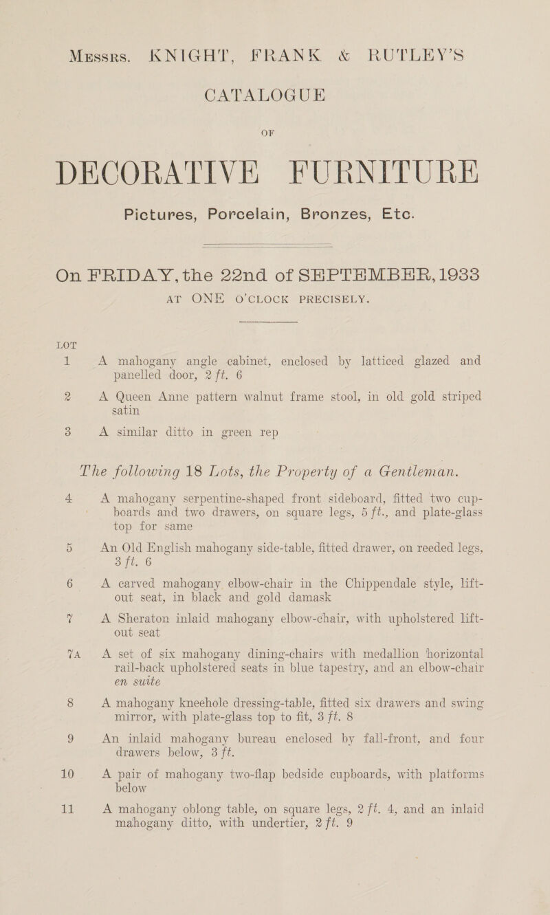 CATALOGUE OF Pictures, Porcelain, Bronzes, Etc.   LOT CU TA 10 A AT ONE “O'CLOCK © PRECISELY. A mahogany angle cabinet, enclosed by latticed glazed and panelled door, 2 ft. 6 A Queen Anne pattern walnut frame stool, in old gold striped satin A similar ditto in green rep A mahogany serpentine-shaped front sideboard, fitted two cup- boards and two drawers, on square legs, 5 ft., and plate-glass top for same An Old English mahogany side-table, fitted drawer, on reeded legs, S ft 6 A carved mahogany elbow-chair in the Chippendale style, lift- out seat, in black and gold damask A Sheraton inlaid mahogany elbow-chair, with upholstered lift- out seat A set of six mahogany dining-chairs with medallion ‘horizontal rail-back upholstered seats in blue tapestry, and an elbow-chair en suite A mahogany kneehole dressing-table, fitted six drawers and swing mirror, with plate-glass top to fit, 3 ft. 8 An inlaid mahogany bureau enclosed by fall-front, and four drawers below, 3 ft. A pair of mahogany two-flap bedside cupboards, with platforms below A mahogany oblong table, on square legs, 2 ft. 4, and an inlaid