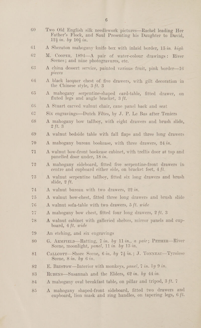 60 Two Old English silk needlework pictures—Rachel leading Her Father’s Flock, and Saul Presenting his Daughter to David, 125m. by 104 in. : A Sheraton mahogany knife box with inlaid border, 15 in. high M. Cooper, 1894—A pair of water-colour drawings: River Scenes; and nine photogravures, ete. A china dessert service, painted various fruit, pink border—16 preces A black lacquer chest of five drawers, with gilt decoration in the Chinese style, 3 ft. 3 A mahogany serpentine-shaped card-table, fitted drawer, on fluted legs and angle bracket, 3 ft. A Stuart carved walnut chair, cane panel back and seat Six engravings—Dutch Fétes, by J. P. Le Bas after Teniers A mahogany bow tallboy, with eight drawers and brush slide, R4t. 8 A walnut bedside table with fall flaps and three long drawers A mahogany bureau bookcase, with three drawers, 24 i. A walnut bow-front bookease cabinet, with trellis door at top and panelled door under, 18 in. A mahogany sideboard, fitted five serpentine-front drawers in centre and cupboard either side, on bracket feet, 4 f7. A walnut serpentine tallboy, fitted six long drawers and brush slide, 2 ft. A walnut bureau with two drawers, 22 in. A walnut bow-chest, fitted three long drawers and brush slide A walnut sofa-table with two drawers, 5 ft. wide | | A mahogany bow chest, fitted four long drawers, 2 ft. 3 A walnut cabinet with galleried shelves, mirror panels and cup- board, 4 ft. wide : An etching, and six engravings G. ARMFIELD—Ratting, 7 in. by 1l1n.,.a pair; PerHer—River Scene, moonlight, panel, 11 in. by 13 in. CatLtcortr—Shore Scene, 6 in. by 74 1n.; J. Tonneau—Tyrolese Scene, 8im. by 6%n. KH. Brrstow—Interior with monkeys, panel, 7 in. by 9 in. RuBpens—Susannah and the Elders, 62m. by 44 %n. A mahogany oval breakfast table, on pillar and tripod, 3 ft. 7 A mahogany shaped-front sideboard, fitted two drawers and cupboard, lion mask and ring handles, on tapering legs, 6 ft.