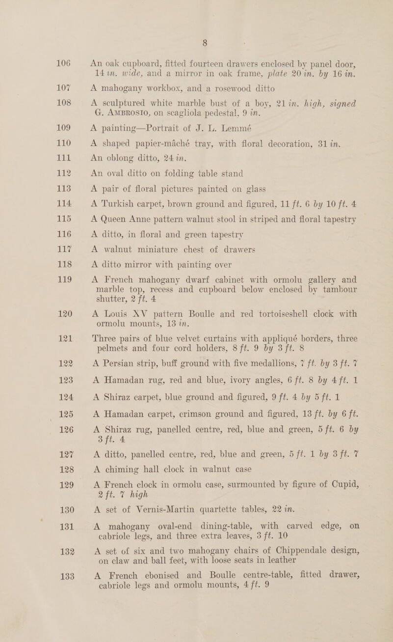 106 107 108 109 110 did 112 113 114 115 116 pls 118 19 120 121 122 123 124 125 126 127 128 130 131 132 133 8 An oak cupboard, fitted fourteen drawers enclosed by panel door, 14 im. wide, and a mirror in oak frame, plate 20m. by 16 in. A mahogany workbox, and a rosewood ditto A sculptured white marble bust of a boy, 2lin. high, signed G. AMBROSIO, on scagliola pedestal, 9 in. A painting—Portrait of J. L. Lemmé A shaped papier-maché tray, with floral decoration, 31 in. An oblong ditto, 24 i. An oval ditto on folding table stand A pair of floral pictures painted on glass A Turkish carpet, brown ground and figured, 11 ft. 6 by 10 ft. 4 A Queen Anne pattern walnut stool in striped and floral tapestry A ditto, in floral and green tapestry A walnut miniature chest of drawers A ditto mirror with painting over A French mahogany dwarf cabinet with ormolu gallery and marble top, recess and cupboard below enclosed by tambour shutter, 2 ft. 4 A Louis XV pattern Boulle and red tortoiseshell clock with ormolu mounts, 13 in. Three pairs of blue velvet curtains with appliqué borders, three pelmets and four cord holders, 8 ft. 9 by 3 ft. 8 A Persian strip, buff ground with five medallions, 7 ft. by 3 ft. 7 A Hamadan rug, red and blue, ivory angles, 6 ft... 8: Oy 47024 A Shiraz carpet, blue ground and figured, 9 ft. 4 by 5 ft. 1 A Hamadan carpet, crimson ground and figured, 13 ft. by 6 ft. A Shiraz rug, panelled centre, red, blue and green, 5 ft. 6 by 3 ft. 4 A ditto, panelled centre, red, blue and oreen, bits A GES HET A chiming hall clock in walnut case A French clock in ormolu case, surmounted by figure of Cupid, 2ft. 7 high A set of Vernis-Martin quartette tables, 22 wn. A mahogany oval-end. dining-table, with carved edge, on cabriole legs, and three extra leaves, 3 ft. 10 A set of six and two mahogany chairs of Chippendale design, on claw and ball feet, with loose seats in leather A French ebonised and Boulle centre-table, fitted drawer,