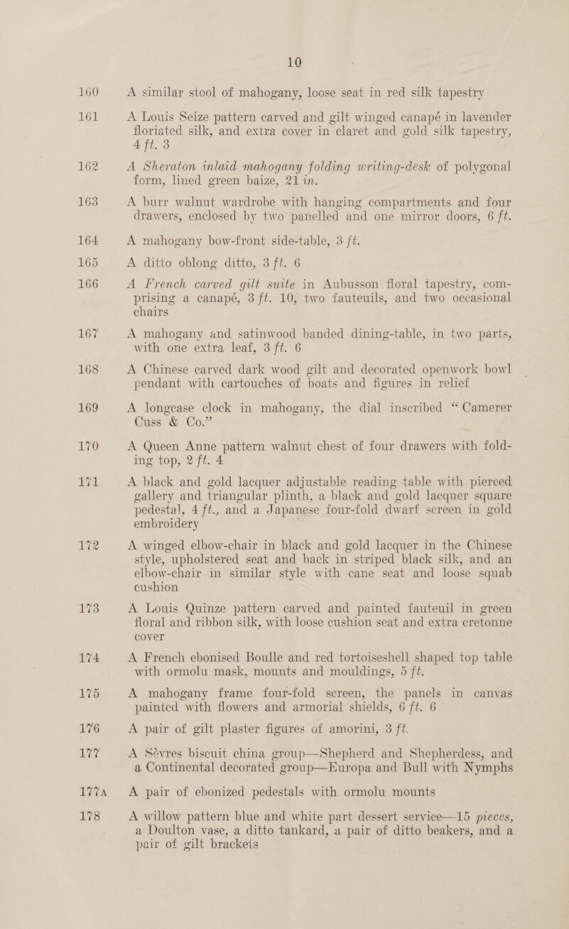 161 166 173 174 175 176 177 1V7A Wee: 10 A similar stool of mahogany, loose seat in red silk tapestry A Louis Seize pattern carved and gilt winged canapé in lavender floriated silk, and extra cover in claret and gold silk tapestry, 4 ft. 3 A Sheraton inlaid mahogany folding writing-desk of polygonal form, lined green baize, 21 in. A burr walnut wardrobe with hanging compartments and four drawers, enclosed by two panelled and one mirror doors, 6 ft. A mahogany bow-front side-table, 3 /t. A ditto oblong ditto, 3 ft. 6 A French carved gilt suite in Aubusson floral tapestry, com- prising a canapé, 3 ft. 10, two fauteuils, and two occasional chairs - A mahogany and satinwood banded dining-table, in two parts, with one extra leaf, 3 ft. 6 A Chinese carved dark wood gilt and decorated openwork bowl pendant with cartouches of boats and figures in relief A longease clock in mahogany, the dial inscribed “ Camerer Cuss &amp; Co.” A Queen Anne pattern walnut chest of four drawers with fold- ing top, 2 ft. 4 A black and gold lacquer adjustable reading table with pierced gallery and triangular plinth, a black and gold lacquer square pedestal, 4 ft., and a Japanese four-fold dwarf screen in gold embroidery A winged elbow-chair in black and gold lacquer in the Chinese style, upholstered seat and back in striped black silk, and an elbow-chair in similar style with cane seat and loose squab cushion 7 A Louis Quinze pattern carved and painted fauteuil in green floral and ribbon silk, with loose cushion seat and extra cretonne cover . A French ebonised Boulle and red tortoiseshell shaped top table with ormolu mask, mounts and mouldings, 5 ft. A mahogany frame four-fold screen, the panels in canvas painted with flowers and armorial shields, 6 ft. 6 A pair of gilt plaster figures of amorini, 3 ft. A Sévres biscuit china group—Shepherd and Shepherdess, and a Continental decorated group—Europa and Bull with Nymphs A pair of ebonized pedestals with ormolu mounts A willow pattern blue and white part dessert service—15 pieces, a Doulton vase, a ditto tankard, a pair of ditto beakers, and a pair of gilt brackeis