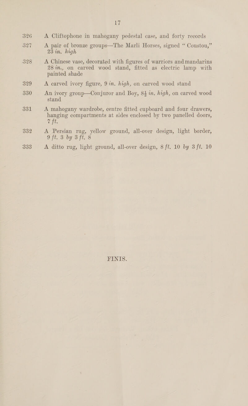 331 382 333 hy A Cliftophone in mahogany pedestal case, and forty records A pair of bronze groups—The Marli Horses, signed “ Coustou,” 23m. high A Chinese vase, decorated with figures of warriors and mandarins 28 %n., on carved wood stand, fitted as electric lamp with painted shade A carved ivory figure, 9 im. high, on earved wood stand An ivory group—Conjuror and Boy, 84 i. high, on carved wood stand A mahogany wardrobe, centre fitted cupboard and four drawers, hanging compartments at sides enclosed by two panelled doors, t. A Persian rug, yellow ground, all-over design, light border, 9 ft. 3 by 3ft. 8 A ditto rug, light ground, all-over design, 8 ft. 10 by 3 ft. 10 FINIS.