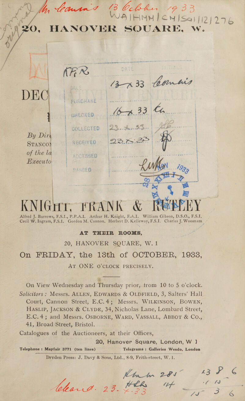 °¥0, HANOVER SQUARE, w.  By Dirt i a of the l Executo  KNIGur, FRANK &amp; TERRY Alfred J. Burrows, F.S.I., 4 P.A.I, Arthur H.’ Knight, FcA.I. William Gibson, D.S.O., F.S.I, Cecil W. Ingram, F.S.I. ‘Gordon M. Cannon, Herbert D. Kelleway, F.S.I. Charles J. Woosnam . AT THEIR ROOMS, 20, HANOVER SQUARE, W. 1 On FRIDAY, the 13th of OCTOBER, 1938, AT. ONE. 6 GEOCK PRECISELY.  On View Wednesday and Thursday prior, from 10 to 5 o'clock. Solicitors: Messrs. ALLEN, EDWARDS &amp; OLDFIELD, 3, Salters’ Hall Court, Cannon Street, E.C.4; Messrs. WILKINSON, BOWEN, HASLIP, JACKSON &amp; CLYDE, 34, Nicholas Lane, Lombard Street, E.C.4; and Messrs. OSBORNE, WARD, VASSALL, ABBOT &amp; Co., 41, Broad Street, Bristol. Catalogues of the Auctioneers, at their Offices, | Fe 20, Hanover Square, London, W 1. Telephone : Mayfair 3771 (ten lines) Telegrams : Galleries Wesdo, London  Dryden Press: J. Davy &amp; Sons, Ltd., 8-9, Frith-street, W. 1. MDD Ln 20s” ZF ¢ | ee ea, ef Se Ls ey Oe