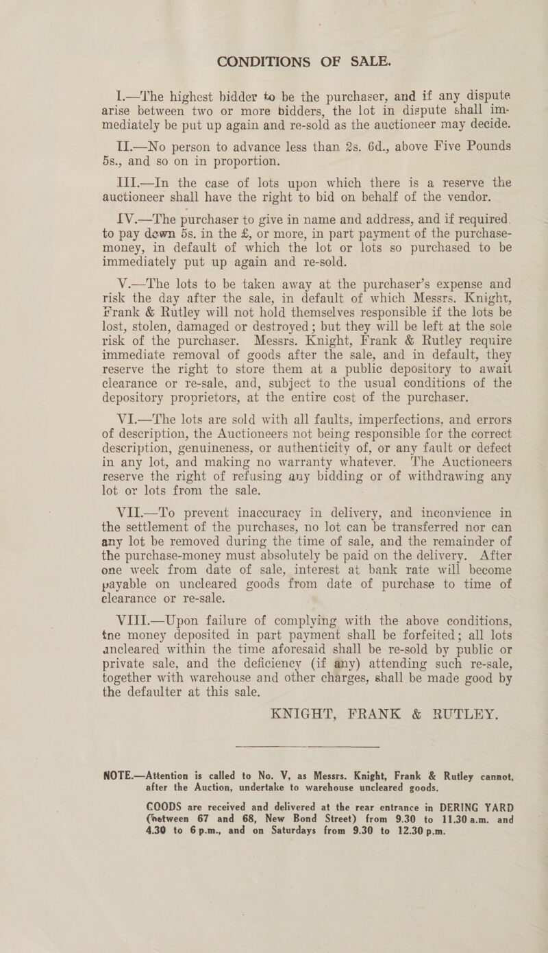 CONDITIONS OF SALE. I.—The highest bidder to be the purchaser, and if any dispute arise between two or more bidders, the lot in dispute shall im- mediately be put up again and re- -sold as the auctioneer i may decide. II.—No person to advance less than 2s. 6d., above Five Pounds 5s., and so on in proportion. III.—In the case of lots upon which there is a reserve the auctioneer shall have the right to bid on behalf of the vendor. LV.—The purchaser to give in name and address, and if required. to pay dewn 5s. in the £, or more, in part payment of the purchase- money, in default of which the lot or lots so purchased to be immediately put up again and re-sold. V.—tThe lots to be taken away at the purchaser’s expense and risk the day after the sale, in default of which Messrs. Knight, rrank &amp; Rutley will not hold themselves responsible if the lots be lost, stolen, damaged or destroyed; but they will be left at the sole risk of the purchaser. Messrs. Knight, Frank &amp; Rutley require immediate removal of goods after the sale, and in default, they reserve the right to store them at a public depository to await clearance or re-sale, and, subject to the usual conditions of the depository proprietors, at the entire cost of the purchaser. VI.—The lots are sold with all faults, imperfections, and errors of description, the Auctioneers not being responsible for the correct description, genuineness, or authenticity of, or any fault or defect in any lot, and making no warranty whatever. ‘The Auctioneers reserve the right of refusing any nigGae or of withdrawing any lot or lots from the sale. VII.—To prevent inaccuracy in delivery, and inconvience in the settlement of the purchases, no lot can be transferred nor can any lot be removed during the time of sale, and the remainder of the purchase-money must absolutely be paid on the delivery. After one week from date of sale, interest at bank rate will become payable on uncleared goods from date of purchase to time of clearance or re-sale. VIII.—Upon failure of complying with the above conditions, {ne money deposited in part payment shall be forfeited; all lots ancleared within the time aforesaid shall be re-sold by public or private sale, and the deficiency (if any) attending such re-sale, together with warehouse and other charges, shall be made good by the defaulter at this sale. KNIGHT, FRANK &amp; RUTLEY. NOTE.—Attention is called to No. V, as Messrs. Knight, Frank &amp; Rutley cannot, after the Auction, undertake to warehouse uncleared goods. COODS are received and delivered at the rear entrance in DERING YARD (hetween 67 and 68, New Bond Street) from 9.30 to 11.30 a.m. and 4.30 to 6p.m., and on Saturdays from 9.30 to 12.30 p.m.