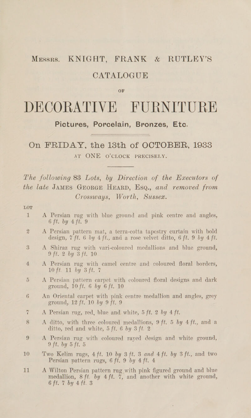 Messrs. KNIGHT, FRANK &amp; RUTLEY’S CATALOGUE OF DECORATIVE FURNITURE Pictures, Porcelain, Bronzes, Etc.   On FRIDAY, the 18th of OCTOBER, 193838 AY ONE °O'CEOCK PRECISELY. The following 88 Lots, by Direction of the Executors of the late JAMES GEORGE HARD, Esq., and removed from Crossways, Worth, Sussex. LOT i A Persian rug with blue ground and pink centre and angles, 6 ft. by 4 ft. 9 2 A Persian pattern mat, a terra-cotta tapestry curtain with bold design, 7 ft. 6 by 4ft., and a rose velvet ditto, 6 ft. 9 by 4 ft. 3 A Shiraz rug with vari-coloured medallions and blue ground, ft. 2 by 3 ft. 10 4 A Persian rug with camel centre and coloured floral borders, hO, MA ba 8 it. 7 5 A Persian pattern carpet with coloured floral designs and dark sromnd,. 107t. 6. by OFt.-10 6 An Oriental carpet with pink centre medallion and angles, grey ground,, 12:7, 10 by 9 7t..9 7 A Persian rug, red, blue and, white, 5 ft. 2 by 4 ft. 8 A ditto, with three coloured medallions, 9 ft. 5 by 4 ft., and a ditto, red and white, 5 ft. 6 by 3 ft. 2 9 A Persian rug with coloured rayed design and white ground, 2 Ft. by Dd ft. 5 10 Two Kelim rugs, 4 ft. 10 by 3 ft. 3 and 4ft. by 3ft., and two Persian pattern rugs, 6 ft. 9 by 4 ft. 4 11 A Wilton Persian pattern rug with pink figured ground and blue medallion, 8 ft. by 4ft. 7, and another with white ground, Ofte ¢ ba 445.3