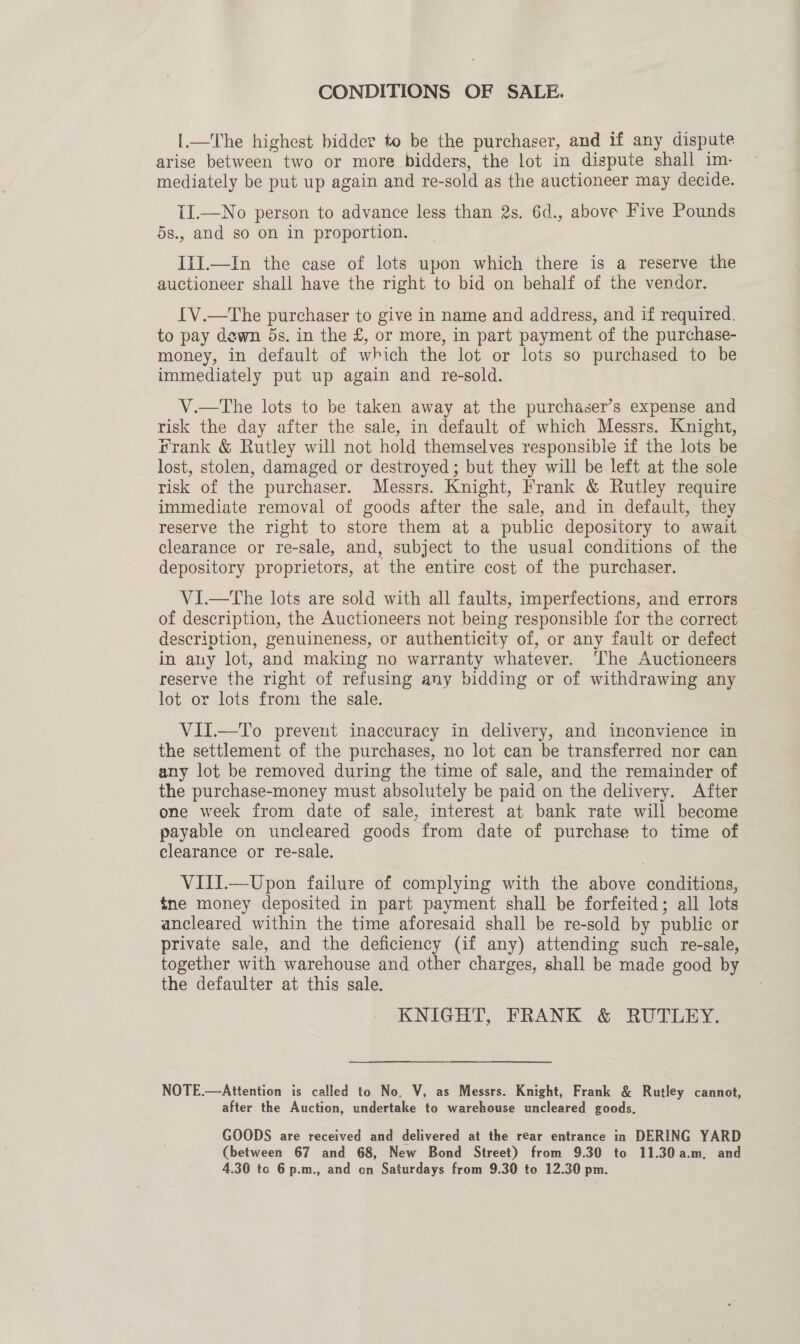 CONDITIONS OF SALE. |.—The highest bidder to be the purchaser, and if any dispute arise between two or more bidders, the lot in dispute shall im- mediately be put up again and re-sold as the auctioneer may decide. II.—No person to advance less than 2s. 6d., above Five Pounds 5s., and so on in proportion. IiI.—In the case of lets upon which there is a reserve the auctioneer shall have the right to bid on behalf of the vendor. [V.—The purchaser to give in name and address, and if required. to pay dawn 5s. in the £, or more, in part payment of the purchase- money, in default of which the lot or lots so purchased to be immediately put up again and re-sold. V.—The lots to be taken away at the purchaser’s expense and risk the day after the sale, in default of which Messrs. Knight, Frank &amp; Rutley will not hold themselves responsible if the lots be lost, stolen, damaged or destroyed ; but they will be left at the sole risk of the purchaser. Messrs. Knight, Frank &amp; Rutley require immediate removal of goods after the sale, and in default, they reserve the right to store them at a public depository to await clearance or re-sale, and, subject to the usual conditions of the depository proprietors, at the entire cost of the purchaser. ViI.—tThe lots are sold with all faults, imperfections, and errors of description, the Auctioneers not being responsible for the correct description, genuineness, or authenticity of, or any fault or defect in any lot, and making no warranty whatever. ‘The Auctioneers reserve the right of refusing any bidding or of withdrawing any lot or lots from the sale. VII.—To prevent inaccuracy in delivery, and inconvience in the settlement of the purchases, no lot can be transferred nor can any lot be removed during the time of sale, and the remainder of the purchase-money must absolutely be paid on the delivery. After one week from date of sale, interest at bank rate will become payable on uncleared goods from date of purchase to time of. clearance or re-sale. VIII.—Upon failure of complying with the above conditions, tne money deposited in part payment shall be forfeited; all lots ancleared within the time aforesaid shall be re-sold by public or private sale, and the deficiency (if any) attending such re-sale, together with warehouse and other charges, shall be made good by the defaulter at this sale. KNIGHT, FRANK &amp; RUTLEY. NOTE.—Attention is called to No. V, as Messrs. Knight, Frank &amp; Rutley cannot, after the Auction, undertake to warehouse uncleared goods. GOODS are received and delivered at the rear entrance in DERING YARD (between 67 and 68, New Bond Street) from 9.30 to 11.30a.m, and 4.30 to 6 p.m., and on Saturdays from 9.30 to 12.30 pm.