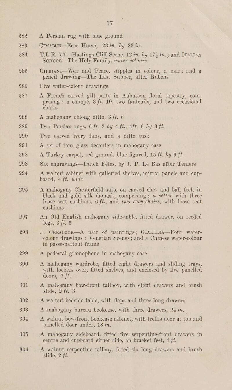 282 283 284. 285 286 28% 288 289 290 291 292 293 294 295 297 298 299 301 302 303 304 305 306 if A Persian rug with blue ground CimaBUE—Ecce Homo, 23 in. by 23 in. T.L.R. ’5%—Hastings Cliff Scene, 12 in. by 174 in.; and ITALIAN ScHootr—The Holy Family, water-colours CrpRIANI—War and ‘Peace, stipples in colour, a pair; and a pencil drawing—The Last Supper, after Rubens Five water-colour drawings A French carved gilt suite in Aubusson floral tapestry, com- prising: a canapé, 3 ft. 10, two fauteuils, and two occasional chairs 3 A mahogany oblong ditto, 3 ft. 6 Two Persian rugs, 6 ft. 2 by 4ft., 4ft. 6 by 3 ft. Two carved ivory fans, and a ditto tusk A set of four glass decanters in mahogany case A Turkey carpet, red ground, blue figured, 15 ft. by 9 ft. Six engravings—Dutch Fétes, by J. P. Le Bas after Teniers A walnut cabinet with galleried shelves, mirror panels and cup- board, 4 ft. wide A mahogany Chesterfield suite on carved claw and ball feet, in black and gold silk damask, comprising: a settee with three loose seat cushions, 6 ft., and two easy-chairs, with loose seat. cushions An Old English mahogany side-table, fitted drawer, on reeded legs, 3 ft. 6 J. CreEALocK—A pair of paintings; GIALLINA—Four_ water- colour drawings : Venetian Scenes; and a Chinese water-colour in passe-partout frame A pedestal gramophone in mahogany case A mahogany wardrobe, fitted eight drawers and sliding trays, with lockers over, fitted shelves, and enclosed by five panelled doors, 7 ft. A mahogany bow-front tallboy, with eight drawers and brush slide, 2 ft. 3 A walnut bedside table, with flaps and three long drawers A mahogany bureau bookcase, with three drawers, 24 in. A walnut bow-front bookcase cabinet, with trellis door at top and panelled door under, 18 in. A mahogany sideboard, fitted five serpentine-front drawers in centre and cupboard either side, on bracket feet, 4 ft.