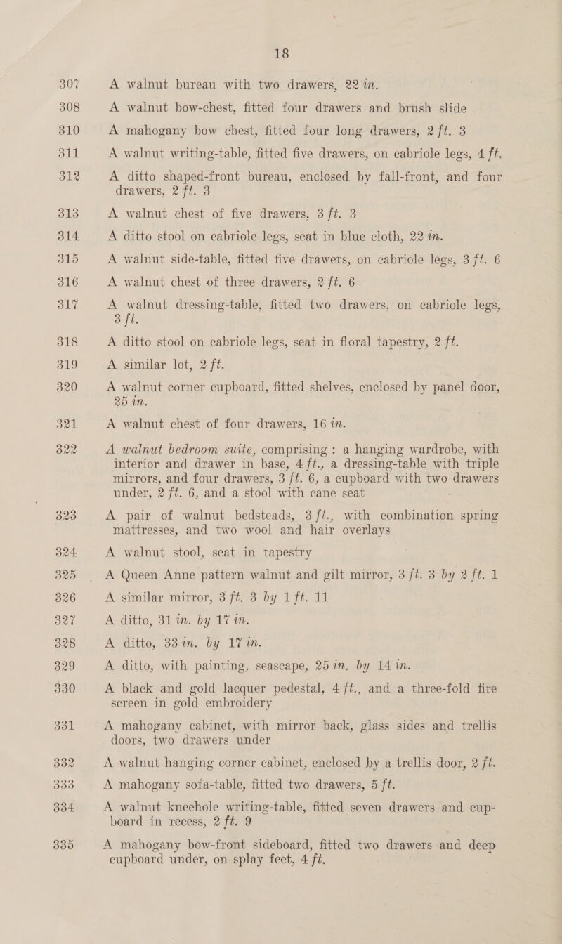 323 324. 320 326 3270 328 B29 330 331 332 333 334 339 18 A walnut bureau with two drawers, 22 in. A walnut bow-chest, fitted four drawers and brush slide A mahogany bow chest, fitted four long drawers, 2 ft. 3 A walnut writing-table, fitted five drawers, on cabriole legs, 4 ft. A ditto shaped-front bureau, enclosed by fall-front, and four drawers, 2 ft. 3 A walnut chest of five drawers, 3 ft. 3 A ditto stool on cabriole legs, seat in blue cloth, 22 in. A walnut side-table, fitted five drawers, on cabriole legs, 3 ft. 6 A walnut chest of three drawers, 2 ft. 6 A walnut dressing-table, fitted two drawers, on cabriole legs, oft. A ditto stool on cabriole legs, seat in floral tapestry, 2 ft. A similar lot, 2 ft. A walnut corner cupboard, fitted shelves, enclosed by panel door, 25 In. A walnut chest of four drawers, 16 im. A walnut bedroom suite, comprising : a hanging wardrobe, with interior and drawer in base, 4 ft., a dressing-table with triple mirrors, and four drawers, 3 ft. 6, a cupboard with two drawers under, 2 ft. 6, and a stool with cane seat : A pair of walnut bedsteads, 3 ft., with combination spring mattresses, and two wool and hair overlays | A walnut stool, seat in tapestry A Queen Anne pattern walnut and gilt mirror, 3 ft. 3 by 2 ft. 1 A sumilay mirror; 3 fiise-0y 17, 1h A ditto, 311. by 17 wm, A ditto, 33 in. by 17 in. A ditto, with painting, seascape, 25in. by 14 in. A black and gold lacquer pedestal, 4 ft., and a three-fold fire screen in gold embroidery A mahogany cabinet, with mirror back, glass sides and trellis doors, two drawers under A walnut hanging corner cabinet, enclosed by a trellis door, 2 ft. A mahogany sofa-table, fitted two drawers, 5 ft. A walnut kneehole writing-table, fitted seven drawers and cup- board in recess, 2 ft. 9 A mahogany bow-front sideboard, fitted two drawers and deep: cupboard under, on splay feet, 4 ‘ft.