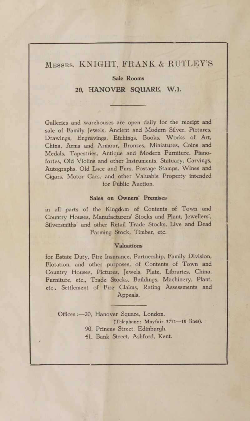  Sale Rooms 20, HANOVER SQUARE, W.1. Galleries and warehouses are open daily for the receipt and sale of Family Jewels, Ancient and Modern Silver, Pictures, Drawings, Engravings, Etchings, Books, Works of Art, China, Arms and Armour, Bronzes, Miniatures, Coins and Medals, Tapestries, Antique and Modern Furniture, Piano- fortes, Old Violins and other Instruments, Statuary, Carvings, Autographs, Old Lace and Furs, Postage Stamps, Wines and Cigars, Motor Cars, and other Valuable Property intended for Public Auction. Sales on Owners’ Premises. in all parts of the Kingdum of Contents of Town and Country Houses, Manufacturers’ Stocks and Plant, Jewellers’, Silversmiths’ and other Retail Trade Stocks, Live and Dead Farming Stock, Timber, etc. 3 Valuations for Estate Duty, Fire Insurance, Partnership, Family Division, Flotation, and other purposes, of Contents of Town and Country Houses, Pictures, Jewels, Plate, Libraries, China, Furniture, etc., Trade Stocks, Buildings, Machinery, Plant, etc., Settlement of Fire Claims, Rating Assessments and Appeals. Offices :—20, Hanover Square, London. (Telephone: Mayfair 3771—10 lines). 90, Princes Street, Edinburgh. 41, Bank Street, Ashford, Kent. 