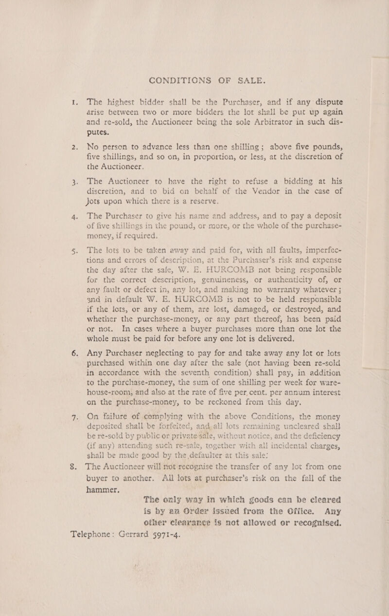 CONDITIONS OF SALE. The highest bidder shall be the Purchaser, and if any dispute 4rise between two or more bidders the lot shall be put up again and re-sold, the Auctioneer being the sole Arbitrator in such dis- putes. No person to advance less than one shilling; above five pounds, five shillings, and so on, in proportion, or less, at the discretion of the Auctioneer. The Auctioneer to have the right to refuse a bidding at his discretion, and to bid on behalf of the Vendor in the case of jots upon which there is a reserve. The Purchaser to give his name and address, and to pay a deposit of five shillings in the pound, or more, or the whole of the purchase- money, if required, The lots to be taken away and paid for, with all faults, imperfec- tions and errors of description, at the Purchaser’s risk and expense the day after the sale, W. E. HURCOMBS not being responsible for the correct description, genuineness, or authenticity of, or any fault or defect in, any lot, and making no warranty whatever: and in default W. E. HURCOMB is not to -be held responsible if the lots, or any of them, are lost, damaged, or destroyed, and whether the purchase-money, or any part thereof, has been paid or not. In cases where a buyer purchases more than one lot the whole must be paid for before any one lot is delivered. Any Purchaser neglecting to pay for and take away any lot or lots purchased within one day after the sale (mot having been re-sold in accordance with the seventh condition) shall pay, in addition to the purchase-money, the sum of one shilling per week for ware- house-room, and also at the rate of five per, cent. per annum interest on the purchase-money, to be reckoned from this day. On failure of complying with the above Conditions, the money deposited shall be forfeited, and.all lots remaining uncleared shall be re-sold by public or private sale, without notice, and the deficiency {if any) attending such re-sale, together with all incidental charges, shall be made good by the defaulter art this sale: The Auctioneer will not recognise the transfer of any lot from one buyer to another. All lots at purchaser’s risk on the fall of the hammer, The only way in which goods can be cleared is by am Order issued from the Office. Any other clearance is not allowed or recognised.