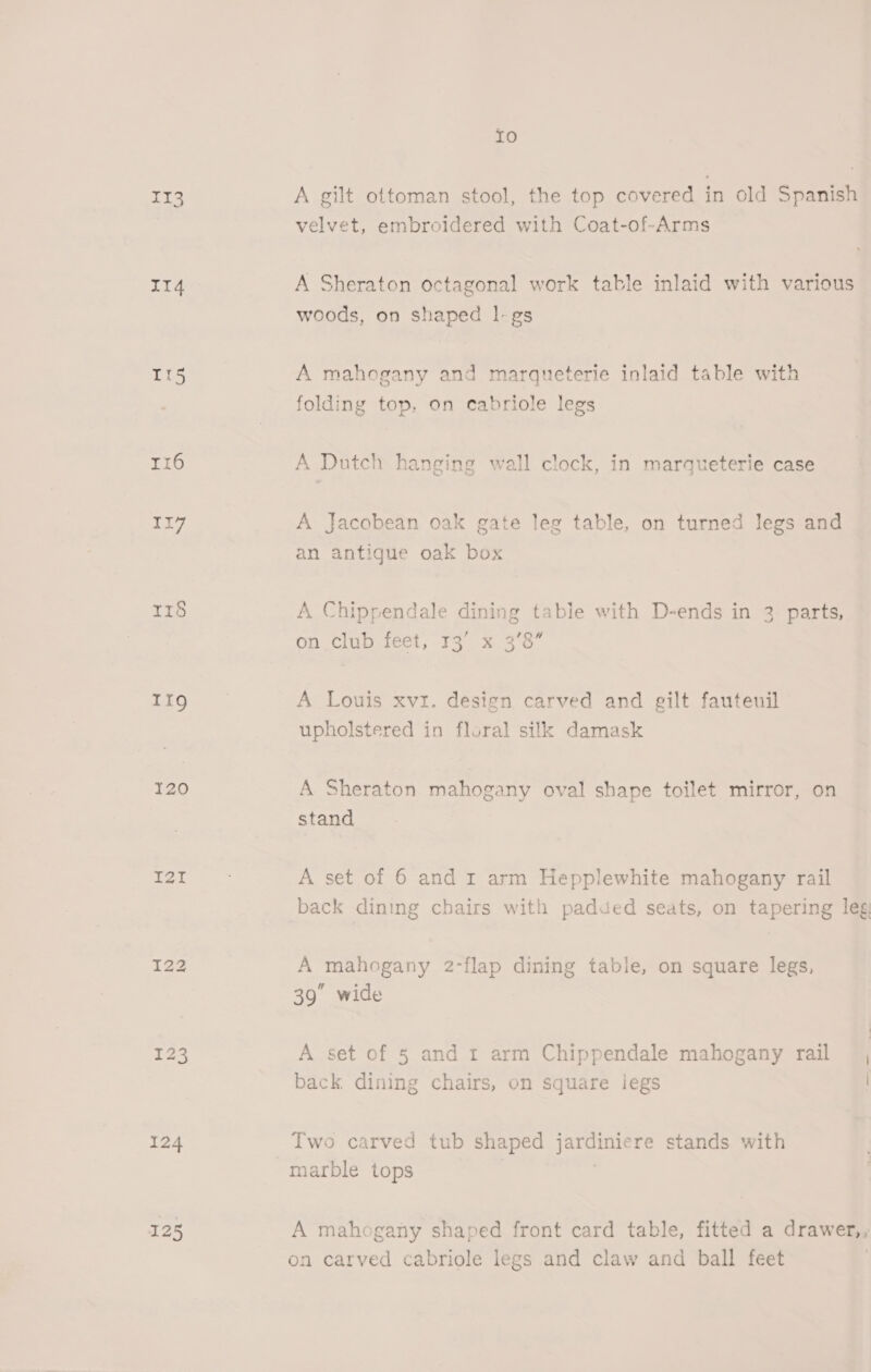 Io 113 A gilt ottoman stool, the top covered in old Spanish velvet, embroidered with Coat-of-Arms IT4 A Sheraton octagonal work table inlaid with various woods, on shaped |-gs It5 A mahogany and marqueterie inlaid table with folding top, on cabriole legs r16 A Dutch hanging wall clock, in marqueterie case 1 A Jacobean oak gate leg table, on turned legs and an antique oak box 118 A Chippendale dining table with D-ends in 3 parts, , on. club feet; 73 x 33 Hw Tig A Louis xvi. design carved and gilt fauteuil upholstered in floral silk damask 720 A Sheraton mahogany oval shape toilet mirror, on stand ci eat A set of 6 and r arm Hepplewhite mahogany rail back dining chairs with padded seats, on tapering leg 122 A mahogany 2-flap dining table, on square legs, 39 wide 123 A set of 5 and t arm Chippendale mahogany rail back dining chairs, on square legs 124 Two carved tub shaped jardiniere stands with marble tops | i 125 A mahogany shaped front card table, fitted a drawer,, on carved cabriole legs and claw and ball feet