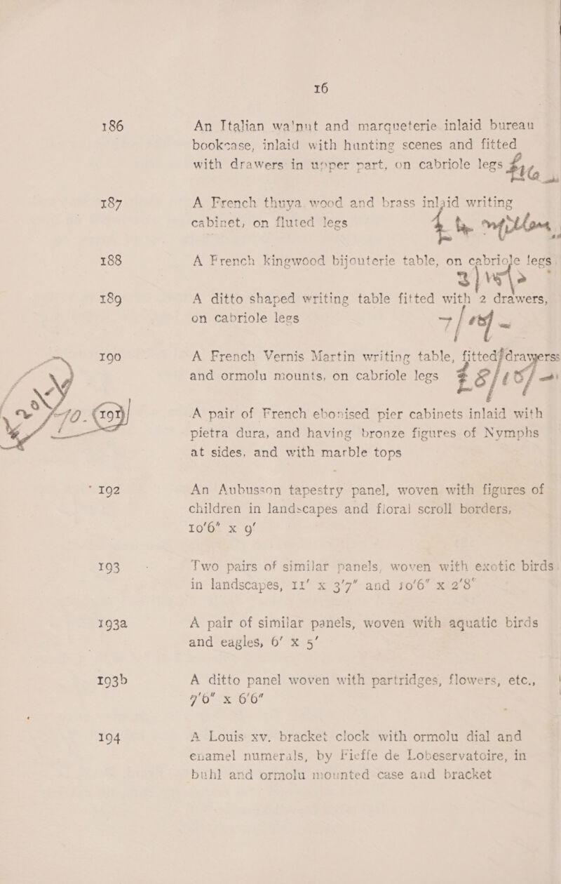 186 An Italian wa'nut and margueterie inlaid bureau | bookcase, inlaid with hunting scenes and fitted with drawers in uoper part, on cabriole legs $1 187 A French thuya.wood and brass inlaid writing cabinet, on fluted legs : thane, 188 A French kingwood bijouterie table, on cabriole legs. | 3] Ve &gt; 189 A ditto shaped writing table fitted with 2 drawers, on cabriole legs 7 [a oa A French Vernis Martin writing table, fitted? drawerss and ormolu miounts, on cabriole legs Ss éc =~  A pair of French ebonised pier cabinets inlaid with pietra dura, and having bronze figures of Nymphs at sides, and with marble tops  S152 An Aubusson tapestry panel, woven with figures of children in landscapes and floral scroll borders, I0'Gs =. G 193 Two pairs of similar panels, woven with exotic birds. in landscapes, 11’ x 3’7 and 10'6 x 2’3° 193a A pair of similar panels, woven with aquatic birds and eagles, 6’ x 5’ 193b A ditto panel woven with partridges, flowers, etc., Me ioe aie i 194 A Louis xv. bracket clock with ormolu dial and examel numerals, by Ficffe de Lobeservatcire, in buhl and ormolu mounted case and bracket