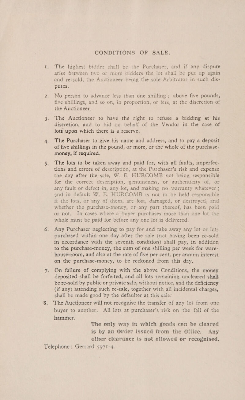 CONDITIONS OF SALE. The highest bidder shal! be the Purchaser, and if any dispute arise between two or more bidders the lor shall be put up again and re-sold, the Auctioneer being the sole Arbitrator in such dis- putes, No person to advance less than one shilling; above five pounds, five shillings, and se om, in proportion, or less, at the discretion of the Auctioneer. The Auctioneer to have the right to refuse a bidding at his diseretion, and to bid on behalf of the Vendor in the case of lots upon which there is a reserve. The Purchaser to give his name and address, and to pay a deposit of five shillings in the pound, or more, or the whole of the purchase- money, if required. The lots to be taken away and paid for, with al! faults, imperfec- tions and errors of description, at the Purchaser’s risk and expense the day after the safe, W. FE. HURCOMB not being responsible for the correct description, genuineness, or authenticity of, or any fault or defect in, any lot, and making no warranty whatever: gnd in default W. E. HURCOMB is not to -be held responsible if the lors, or any of them, are lost, damaged, or destroyed, and whether the purchase-rnoney, or any part thereof, has been paid or not. In cases where a buyer purchases more than one lot the whole must be paid for before any one lot is delivered. Any Purchaser neglecting to pay for and take away any lot or lots purchased within one day after the sale (not having been re-sold in accordance with the seventh condition) shall pay, in addition to the purchase-money, the sum of one shilling per week for ware- house-room, and also at the rate of five per cent. per annum interest on the purchase-money, to be reckoned from this day. On failure of complying with the above Conditions, the money deposited shall be forfeited, and all lots remaining uncleared shalk be re-sold by public or private sale, without notice, and the deficiency (if any) attending such re-sale, together with all incidental charges, shall be made good by the defaulter at this sale: The Auctioneer will not recognise the transfer of any lot from one buyer to another. All lots at purchaser’s risk on the fall of the hammer, The only way in which goods can be cleared is by an Order issued from the Office. Any other clearance is not allowed or recognised,