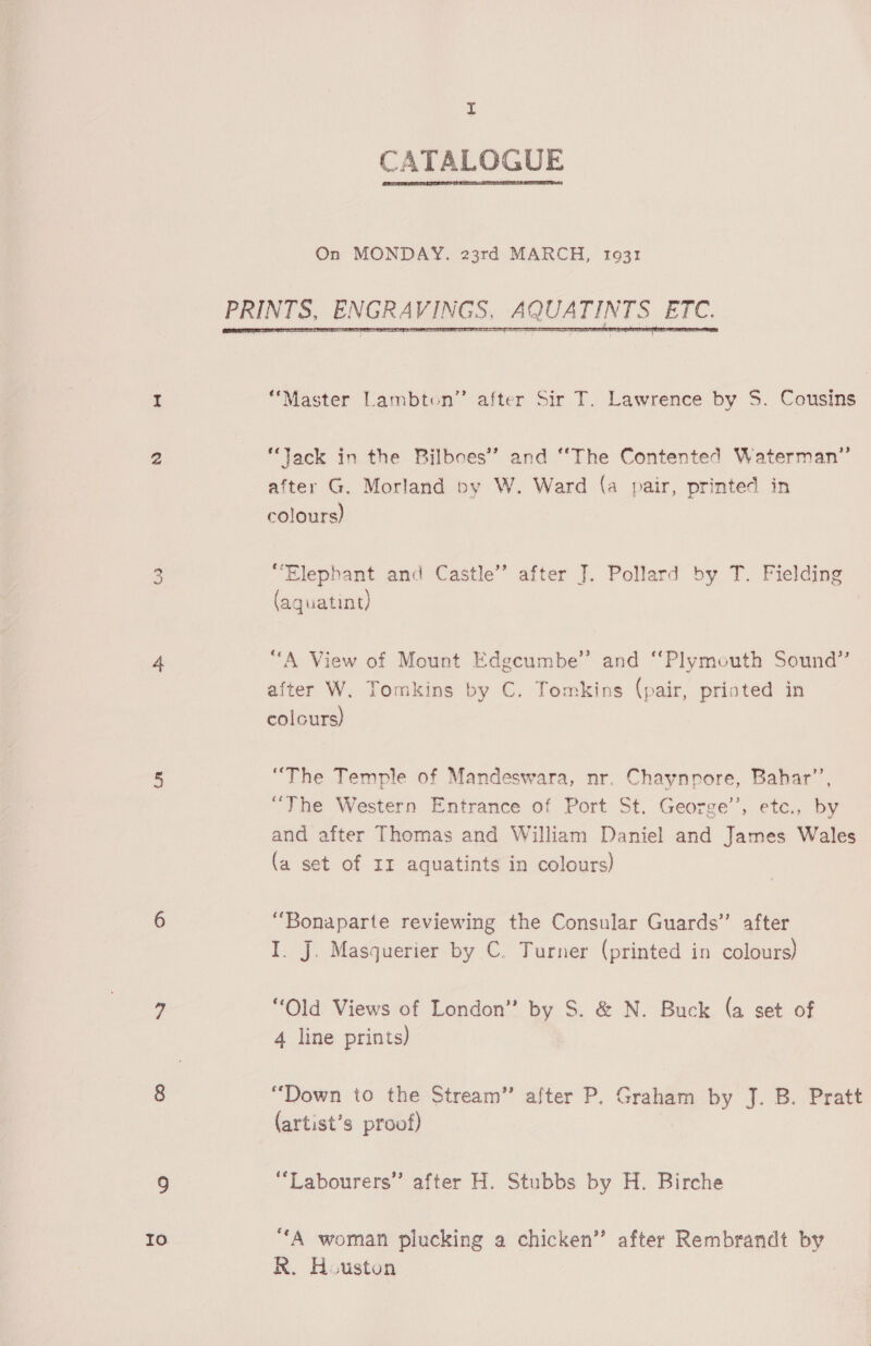Io uf  On MONDAY. 23rd MARCH, 1931  “Master Lambton” after Sir T. Lawrence by S. Cousins “Jack in the Bilboes’’ and “The Contented Waterman” after G, Morland by W. Ward (a pair, printed in colours) “Elephant and Castle” after J. Pollard by T. Fielding (aquatint) “A View of Mount Edgcumbe” and “Plymouth Sound” after W. Tomkins by C. Tomkins (pair, printed in colours) “The Temple of Mandeswara, nr. Chaynpore, Bahar’, “The Western Entrance of Port St. George’, ete., by and after Thomas and William Daniel and James Wales (a set of 11 aquatints in colours) “Bonaparte reviewing the Consular Guards” after I. J. Masquerier by C. Turner (printed in colours) “Old Views of London” by S. &amp; N. Buck (a set of “Down to the Stream” after P. Graham by J. B. Pratt (artist’s proof) “Labourers” after H. Stubbs by H. Birche “A woman plucking a chicken” after Rembrandt by R. Houston