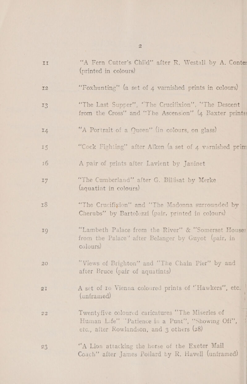 I2 I5 14 1g 20 ai 22 25 (printed in colours) “Foxhunting” (a set of 4 varnished prints in colours) — “The Last Supper’’, “The Crucifixion’, ‘The Descent from the Cross” and “The Ascension” (4 Baxter prints: “A Portrait of a Queen” (in colours, on glass) “Cock Fighting” after Alken (a set of 4 varnished prim A pair of prints after Lavient. by Janinet “The Cumberland” after G. Billisat by Merke (aquatint in colours) “The Crucifixion’? and ““The Madonna surrounded by Cherubs” by Bartolozzi (pair, printed in colours) “Lambeth Palace from the River’ &amp; ‘‘Somerset House: from the Palace” after Belanger by Guyot (pair, in colours) “Views of Brighton” and “The Chain Pier” by and after Bruce (pair of aquatints) A set of ro Vienna coloured prints of ‘Hawkers’, etc. i (unframed) of Twentyfive coloured caricatures ‘‘The Miseries of Human Life’? “Patience in a Punt’, “Showing Off’, 73 etc., after kowlandson, and 3 others (28) | “A Lion attacking the horse of the Exeter Mail Coach” after James Pollard by R. Havell (unframed)