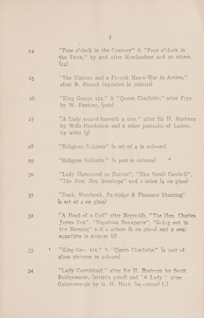 27 28 29 30 31 32 os 34 3 “Four o’clock in the Country” &amp; “Four o’clock in the Town,” by and after Rowlandson and 10 others, (r2) “The Unicorn and a French Man-o-War in Action,’ after N. Pocock (aquatint in colours) , “King George 111.” &amp; ‘‘Queen Charlotte,” after Frys by W. Panther, (pair) “A Lady seated beneath a tree,”’ after Sir H. Raeburn by Wills Henderson and 2 other portraits of Ladies, by ditto (3) “Religious Subjects” (a set of 4 in colours) “Religous Subjects,” (a pair in colours) “Lady Hammond as Nature’, “Miss Sarah Cambell’, “The Hon. Mrs. Stanhope” and 1 other (4 on glass) “Duck, Woodcock, Partridge &amp; Pheasant Shooting’ (a set of 4 on glass) “A Head of a Girl” after Reynolds, ‘The Hon. Charles James Fox”, “Napoleon Bonaparte’, “Going out in the Morning” aud 2 others (6 on glass) and 2 oval acuatints in colours (8) “King Geo. 111.” &amp; ‘‘Queen Charlotte,” (a pair of glass pictures in colours) “Lady Carmichael,” after Sir H. Raeburn by Scott Bridgewater, {artist’s proof) and ‘“A Lady ”’ after