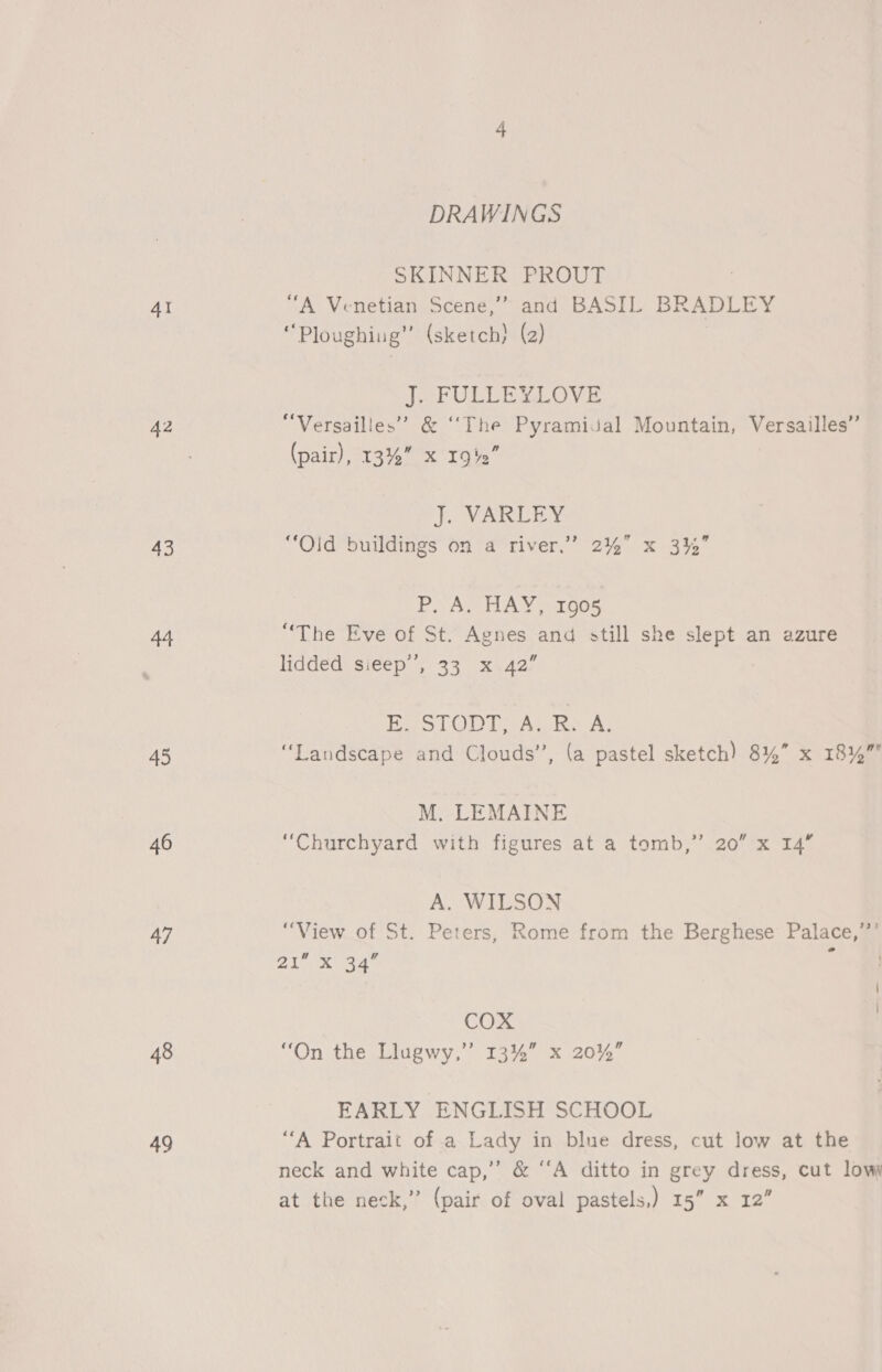 4I 43 44 45 46 47 48 49 DRAWINGS SKINNER PROUT “A Venetian Scene,”” and BASIL BRADLEY “Ploughiug” (sketch) (2) J. FULLEYLOVE “Versailles” &amp; ‘The Pyramidal Mountain, Versailles’ (pair), 13% xX 19%” 3 J. VARLEY “Old buildings on a river,” 2% x 3%” P. A, HAY, 1005 “The Eve of St. Agnes and still she slept an azure liddéd sieep’’, 33 x.42” Bel ODT wAs ke A. “Landscape and Clouds”, (a pastel sketch) 8%” x 18%” M. LEMAINE “Churchyard with figures at a tomb,” 20” x 14” A. WILSON “View of St. Peters, Rome from the Berghese Palace,’’’ PB Oe 9 qs Fs ; COX “On the Llugwy,” 13%” x 20%” EARLY ENGLISH SCHOOL “A Portrait of a Lady in blue dress, cut low at the