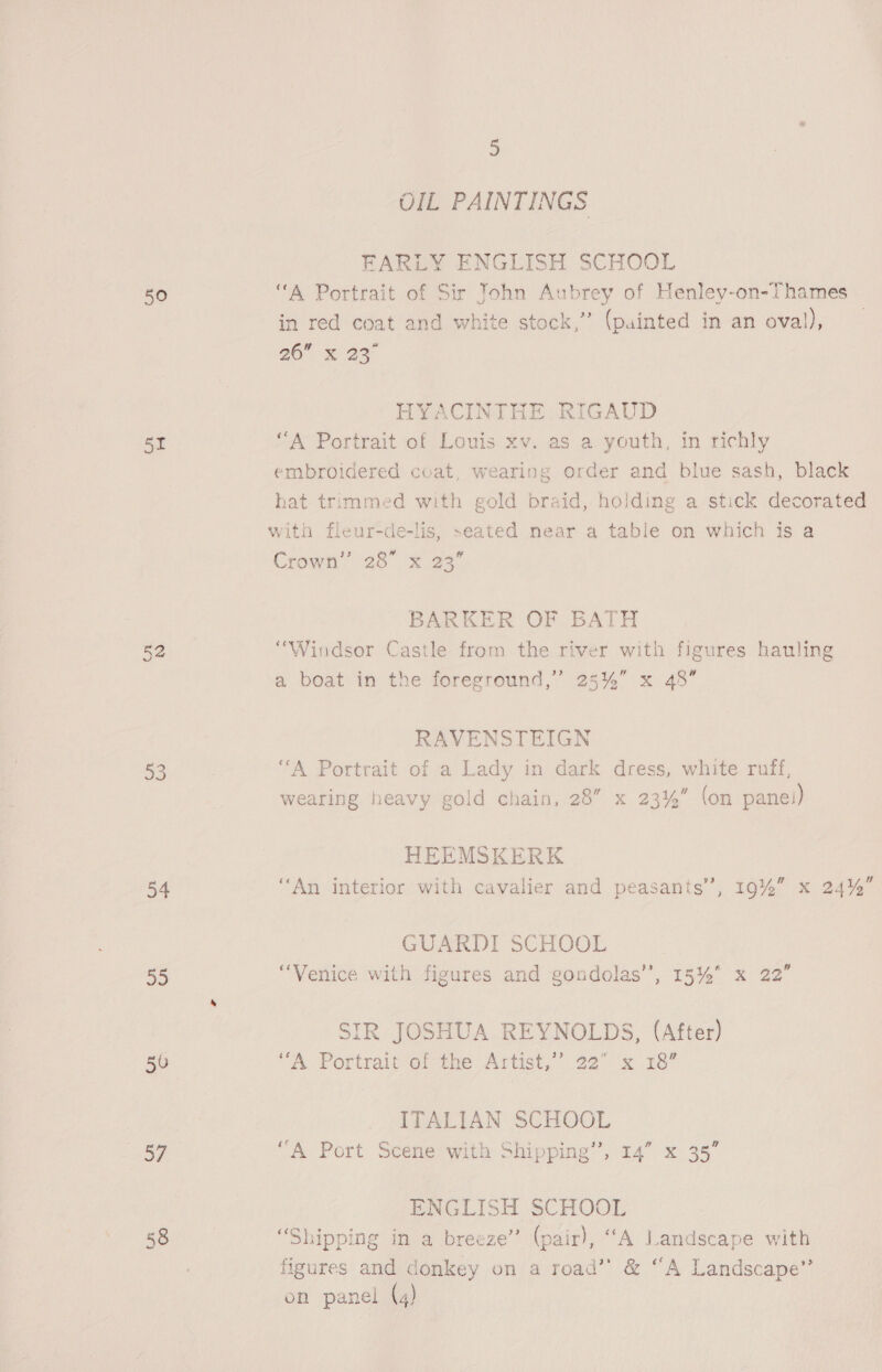 50 51 54 oD 50 57 58 5 OIL PAINTINGS FARLY ENGLISH SCHOOL “A Portrait of Sir Tohn Aubrey of Henley-on-Thames in red coat and white stock,” (painted in an oval), 260 x 23° HYACINTHE RIGAUD “A Portrait of Louis xv. as a youth, in richly embroidered coat, wearing order and blue sash, black hat trimmed with gold braid, holding a stick decorated with fleur-de-lis, seated near a table on which is a Crow’ 28 x 23” BARKER OF BATH “Windsor Castle from the river with figures hauling a boat in the foreground,’ 25%” x 48” RAVENSTEIGN “A Portrait of a Lady in dark dress, white ruff, wearing heavy gold chain, 28” x 23%” (on panei) HEEMSKERK “An interior with cavalier and peasants’, 19%” x 24% GUARDI SCHOOL “Venice with figures and gondolas’, 15%* x 22’ SIR JOSHUA REYNOLDS, (After) “A Portrait of the Artist,’’ 22” x 18” ITALIAN SCHOOL “A Port Scene with Shipping”, 14” x 35” ENGLISH SCHOOL “Shipping in a breeze” (pair), “A Landscape with figures and donkey on a road’’ &amp; “A Landscape”’
