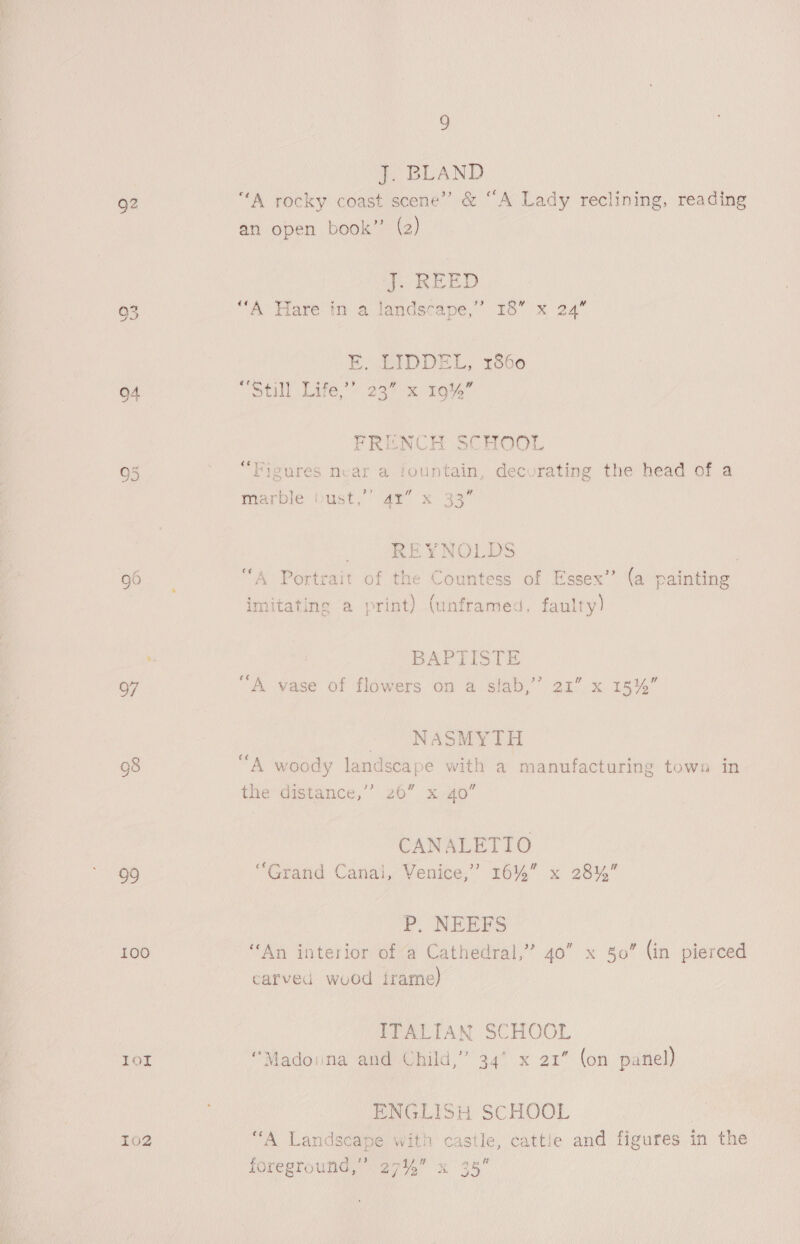 J. BLAND Q2 “A rocky coast scene’ &amp; “A Lady reclining, reading an open book’ (2) J. REED 93 “A Hare in a landscape,” 18” x 24” E, LIDDEL, 1860 94 St LYE.) 337% mote FRENCH SCHOOL Figures near a fountain, decorating the head of a 6 oO Cit le w marble bust,’ 41” x 33 REYNOLDS | 96 “A Portrait of the Countess of Essex’ (a painting “ +4 ' ‘ / imitating a print) (unframed, faulty) i ‘3 BAPTISTE 97 A vase of flowers on a slab,’ 21” x 15%” NASMYTH Gs ; Shace : “ 98 A woody landscape with a manufacturing tows in the distance,” 26” x40 CANALETIO 99 “Grand Canal, Venice,’ 16% x 28%” P, NEEFS 100 ‘An interior of a Cathedral,” 40” x 80” (in pierced carved wood irame) 3 ITALIAN SCHOOL 1ol “Madonna and Child,” 34 x 21” (on panel) ENGLISH SCHOOL ! 102 ‘““A Landscape with castle, cattle and figures in the foreground,” 27% x 35