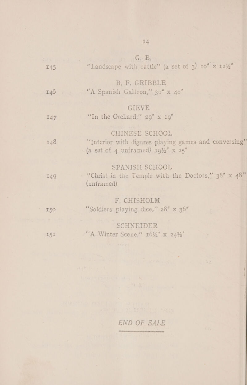 | eg e 145 “Landscape with cattle” (a set of 3) 10” x 12%’ Bal GRIBBLE 146 “A Spanish Galleon,’ 30” x 40” GIEVE 147 “In therOrchard;’’ 29” x19” CHINESE SURO 148 “Interior with -figures playing games and conversing’ (a set of 4. unframed) 19%” x 25” SPANISH SCHOOL 149 “Christ. in the Temple with the Doctors,” 38” x 48” (unframed) F, CHISHOLM 150 “Soldiers playing dice,’ 28” x 36” SCHNEIDER I5I “‘A Winter Scene,’ 16%” x 24%’ END OF SALE 