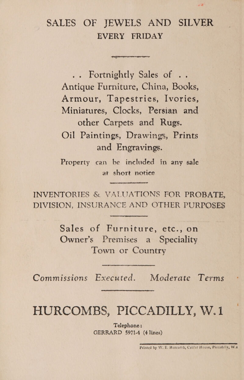 x SALES OF JEWELS AND SILVER EVERY FRIDAY  .« Fortnightly Sales of .. Antique Furniture, China, Books, Armour, Tapestries, Ivories, Miniatures, Clocks, Persian and other Carpets and Rugs. Oil Paintings, Drawings, Prints and Engravings. Property can be included in any sale at short notice INVENTORIES &amp; VALUATIONS FOR PROBATE, DIVISION, INSURANCE AND OTHER PURPOSES  Sales of Furniture, etc., on Owner’s Premises a Speciality Town or Country Commissions Executed. Moderate Terms HURCOMBS, PICCADILLY, W.1 Telephone: GERRARD 5971-4 (4 lines) (1 eS TNS ERE 2 EE EY RDNA SE DNA RR TO IE AR AA Printed by W. E. Hurcomb, Calder House, Piccadilly, Wa