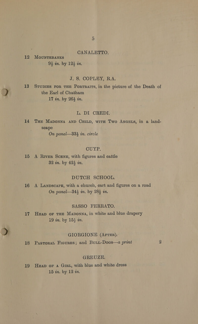 13 14 15 16 17 18 29 CANALETTO. 94 mm. by 124 in. J; 8: COPLEY R.A: STUDIES FOR THE Portraits, in the picture of the Death of the Earl of Chatham 17 in. by 264 an. L. DI CREDI. THe Maponna AND CHILD, witH Two ANGELS, in a land- scape On panel—334 in. circle CUYP. A River Scenz, with figures and cattle 32 im. by 424 m. DUTCH SCHOOL. A LANDSCAPE, with a church, cart and figures on a road On panel—344 in. by 284 an. SASSO FERRATO. Heap oF THE Maponna, in white and blue drapery i9 mm. by 153 am. GIORGIONE (AFTER). PasroraL Ficures; and Buui-Doas—a print 2 GREUGH. Heap oF A GIRL, with blue and white dress 15 im. by 12 an.